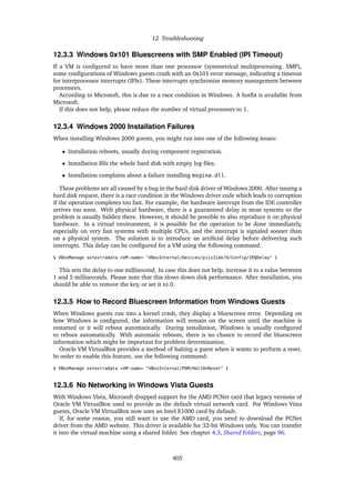 12 Troubleshooting
12.3.3 Windows 0x101 Bluescreens with SMP Enabled (IPI Timeout)
If a VM is configured to have more than one processor (symmetrical multiprocessing, SMP),
some configurations of Windows guests crash with an 0x101 error message, indicating a timeout
for interprocessor interrupts (IPIs). These interrupts synchronize memory management between
processors.
According to Microsoft, this is due to a race condition in Windows. A hotfix is available from
Microsoft.
If this does not help, please reduce the number of virtual processors to 1.
12.3.4 Windows 2000 Installation Failures
When installing Windows 2000 guests, you might run into one of the following issues:
• Installation reboots, usually during component registration.
• Installation fills the whole hard disk with empty log files.
• Installation complains about a failure installing msgina.dll.
These problems are all caused by a bug in the hard disk driver of Windows 2000. After issuing a
hard disk request, there is a race condition in the Windows driver code which leads to corruption
if the operation completes too fast. For example, the hardware interrupt from the IDE controller
arrives too soon. With physical hardware, there is a guaranteed delay in most systems so the
problem is usually hidden there. However, it should be possible to also reproduce it on physical
hardware. In a virtual environment, it is possible for the operation to be done immediately,
especially on very fast systems with multiple CPUs, and the interrupt is signaled sooner than
on a physical system. The solution is to introduce an artificial delay before delivering such
interrupts. This delay can be configured for a VM using the following command:
$ VBoxManage setextradata <VM-name> "VBoxInternal/Devices/piix3ide/0/Config/IRQDelay" 1
This sets the delay to one millisecond. In case this does not help, increase it to a value between
1 and 5 milliseconds. Please note that this slows down disk performance. After installation, you
should be able to remove the key, or set it to 0.
12.3.5 How to Record Bluescreen Information from Windows Guests
When Windows guests run into a kernel crash, they display a bluescreen error. Depending on
how Windows is configured, the information will remain on the screen until the machine is
restarted or it will reboot automatically. During installation, Windows is usually configured
to reboot automatically. With automatic reboots, there is no chance to record the bluescreen
information which might be important for problem determination.
Oracle VM VirtualBox provides a method of halting a guest when it wants to perform a reset.
In order to enable this feature, use the following command:
$ VBoxManage setextradata <VM-name> "VBoxInternal/PDM/HaltOnReset" 1
12.3.6 No Networking in Windows Vista Guests
With Windows Vista, Microsoft dropped support for the AMD PCNet card that legacy versions of
Oracle VM VirtualBox used to provide as the default virtual network card. For Windows Vista
guests, Oracle VM VirtualBox now uses an Intel E1000 card by default.
If, for some reason, you still want to use the AMD card, you need to download the PCNet
driver from the AMD website. This driver is available for 32-bit Windows only. You can transfer
it into the virtual machine using a shared folder. See chapter 4.3, Shared Folders, page 96.
405
 