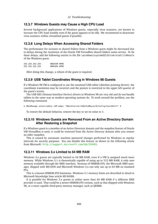 12 Troubleshooting
12.3.7 Windows Guests may Cause a High CPU Load
Several background applications of Windows guests, especially virus scanners, are known to
increase the CPU load notably even if the guest appears to be idle. We recommend to deactivate
virus scanners within virtualized guests if possible.
12.3.8 Long Delays When Accessing Shared Folders
The performance for accesses to shared folders from a Windows guest might be decreased due
to delays during the resolution of the Oracle VM VirtualBox shared folders name service. To fix
these delays, add the following entries to the file windowssystem32driversetclmhosts
of the Windows guest:
255.255.255.255 VBOXSVR #PRE
255.255.255.255 VBOXSRV #PRE
After doing this change, a reboot of the guest is required.
12.3.9 USB Tablet Coordinates Wrong in Windows 98 Guests
If a Windows 98 VM is configured to use the emulated USB tablet (absolute pointing device), the
coordinate translation may be incorrect and the pointer is restricted to the upper left quarter of
the guest’s screen.
The USB HID (Human Interface Device) drivers in Windows 98 are very old and do not handle
tablets in the same way as modern operating systems do. To work around the problem, use the
following command:
$ VBoxManage setextradata <VM-name> "VBoxInternal/USB/HidMouse/0/Config/CoordShift" 0
To restore the default behavior, remove the key or set its value to 1.
12.3.10 Windows Guests are Removed From an Active Directory Domain
After Restoring a Snapshot
If a Windows guest is a member of an Active Directory domain and the snapshot feature of Oracle
VM VirtualBox is used, it could be removed from the Active Direcory domain after you restore
an older snapshot.
This is caused by automatic machine password changes performed by Windows at regular
intervals for security purposes. You can disable this feature as shown in the following article
from Microsoft: http://support.microsoft.com/kb/154501.
12.3.11 Windows 3.x Limited to 64 MB RAM
Windows 3.x guests are typically limited to 64 MB RAM, even if a VM is assigned much more
memory. While Windows 3.1 is theoretically capable of using up to 512 MB RAM, it only uses
memory available through the XMS interface. Versions of HIMEM.SYS, the Microsoft XMS man-
ager, shipped with MS-DOS and Microsoft Windows 3.x can only use up to 64 MB on standard
PCs.
This is a known HIMEM.SYS limitation. Windows 3.1 memory limits are described in detail in
Microsoft Knowledge base article KB 84388.
It is possible for Windows 3.x guests to utilize more than 64 MB RAM if a different XMS
provider is used. That could be a newer HIMEM.SYS version, such as that shipped with Windows
98, or a more capable third-party memory manager, such as QEMM.
406
 