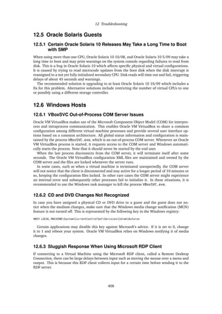 12 Troubleshooting
12.5 Oracle Solaris Guests
12.5.1 Certain Oracle Solaris 10 Releases May Take a Long Time to Boot
with SMP
When using more than one CPU, Oracle Solaris 10 10/08, and Oracle Solaris 10 5/09 may take a
long time to boot and may print warnings on the system console regarding failures to read from
disk. This is a bug in Oracle Solaris 10 which affects specific physical and virtual configurations.
It is caused by trying to read microcode updates from the boot disk when the disk interrupt is
reassigned to a not yet fully initialized secondary CPU. Disk reads will time out and fail, triggering
delays of about 45 seconds and warnings.
The recommended solution is upgrading to at least Oracle Solaris 10 10/09 which includes a
fix for this problem. Alternative solutions include restricting the number of virtual CPUs to one
or possibly using a different storage controller.
12.6 Windows Hosts
12.6.1 VBoxSVC Out-of-Process COM Server Issues
Oracle VM VirtualBox makes use of the Microsoft Component Object Model (COM) for interpro-
cess and intraprocess communication. This enables Oracle VM VirtualBox to share a common
configuration among different virtual machine processes and provide several user interface op-
tions based on a common architecture. All global status information and configuration is main-
tained by the process VBoxSVC.exe, which is an out-of-process COM server. Whenever an Oracle
VM VirtualBox process is started, it requests access to the COM server and Windows automati-
cally starts the process. Note that it should never be started by the end user.
When the last process disconnects from the COM server, it will terminate itself after some
seconds. The Oracle VM VirtualBox configuration XML files are maintained and owned by the
COM server and the files are locked whenever the server runs.
In some cases, such as when a virtual machine is terminated unexpectedly, the COM server
will not notice that the client is disconnected and stay active for a longer period of 10 minutes or
so, keeping the configuration files locked. In other rare cases the COM server might experience
an internal error and subsequently other processes fail to initialize it. In these situations, it is
recommended to use the Windows task manager to kill the process VBoxSVC.exe.
12.6.2 CD and DVD Changes Not Recognized
In case you have assigned a physical CD or DVD drive to a guest and the guest does not no-
tice when the medium changes, make sure that the Windows media change notification (MCN)
feature is not turned off. This is represented by the following key in the Windows registry:
HKEY_LOCAL_MACHINESystemCurrentControlSetServicesCdromAutorun
Certain applications may disable this key against Microsoft’s advice. If it is set to 0, change
it to 1 and reboot your system. Oracle VM VirtualBox relies on Windows notifying it of media
changes.
12.6.3 Sluggish Response When Using Microsoft RDP Client
If connecting to a Virtual Machine using the Microsoft RDP client, called a Remote Desktop
Connection, there can be large delays between input such as moving the mouse over a menu and
output. This is because this RDP client collects input for a certain time before sending it to the
RDP server.
408
 