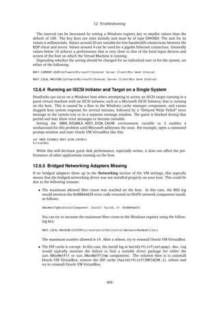 12 Troubleshooting
The interval can be decreased by setting a Windows registry key to smaller values than the
default of 100. The key does not exist initially and must be of type DWORD. The unit for its
values is milliseconds. Values around 20 are suitable for low-bandwidth connections between the
RDP client and server. Values around 4 can be used for a gigabit Ethernet connection. Generally
values below 10 achieve a performance that is very close to that of the local input devices and
screen of the host on which the Virtual Machine is running.
Depending whether the setting should be changed for an individual user or for the system, set
either of the following.
HKEY_CURRENT_USERSoftwareMicrosoftTerminal Server ClientMin Send Interval
HKEY_LOCAL_MACHINESoftwareMicrosoftTerminal Server ClientMin Send Interval
12.6.4 Running an iSCSI Initiator and Target on a Single System
Deadlocks can occur on a Windows host when attempting to access an iSCSI target running in a
guest virtual machine with an iSCSI initiator, such as a Microsoft iSCSI Initiator, that is running
on the host. This is caused by a flaw in the Windows cache manager component, and causes
sluggish host system response for several minutes, followed by a “Delayed Write Failed” error
message in the system tray or in a separate message window. The guest is blocked during that
period and may show error messages or become unstable.
Setting the VBOX_DISABLE_HOST_DISK_CACHE environment variable to 1 enables a
workaround for this problem until Microsoft addresses the issue. For example, open a command
prompt window and start Oracle VM VirtualBox like this:
set VBOX_DISABLE_HOST_DISK_CACHE=1
VirtualBox
While this will decrease guest disk performance, especially writes, it does not affect the per-
formance of other applications running on the host.
12.6.5 Bridged Networking Adapters Missing
If no bridged adapters show up in the Networking section of the VM settings, this typically
means that the bridged networking driver was not installed properly on your host. This could be
due to the following reasons:
• The maximum allowed filter count was reached on the host. In this case, the MSI log
would mention the 0x8004a029 error code returned on NetFlt network component install,
as follows:
VBoxNetCfgWinInstallComponent: Install failed, hr (0x8004a029)
You can try to increase the maximum filter count in the Windows registry using the follow-
ing key:
HKEY_LOCAL_MACHINESYSTEMCurrentControlSetControlNetworkMaxNumFilters
The maximum number allowed is 14. After a reboot, try to reinstall Oracle VM VirtualBox.
• The INF cache is corrupt. In this case, the install log at %windir%infsetupapi.dev.log
would typically mention the failure to find a suitable driver package for either the
sun_VBoxNetFlt or sun_VBoxNetFltmp components. The solution then is to uninstall
Oracle VM VirtualBox, remove the INF cache (%windir%infINFCACHE.1), reboot and
try to reinstall Oracle VM VirtualBox.
409
 