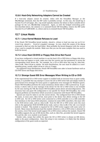 12 Troubleshooting
12.6.6 Host-Only Networking Adapters Cannot be Created
If a host-only adapter cannot be created, either with the VirtualBox Manager or the
VBoxManage command, then the INF cache is probably corrupt. In this case, the install log at
%windir%infsetupapi.dev.log would typically mention the failure to find a suitable driver
package for the sun_VBoxNetAdp component. Again, as with the bridged networking prob-
lem described above, the solution is to uninstall Oracle VM VirtualBox, remove the INF cache
(%windir%infINFCACHE.1), reboot and try to reinstall Oracle VM VirtualBox.
12.7 Linux Hosts
12.7.1 Linux Kernel Module Refuses to Load
If the Oracle VM VirtualBox kernel module, vboxdrv, refuses to load you may see an Error
inserting vboxdrv: Invalid argument message. As root, check the output of the dmesg
command to find out why the load failed. Most probably the kernel disagrees with the version
of gcc used to compile the module. Make sure that you use the same compiler that was used to
build the kernel.
12.7.2 Linux Host CD/DVD or Floppy Disk Drive Not Found
If you have configured a virtual machine to use the host’s CD or DVD drive or floppy disk drive,
but this does not appear to work, make sure that the current user has permission to access the
corresponding Linux device file. For example, for a CD or DVD drive this may be /dev/hdc,
/dev/scd0, /dev/cdrom or similar. On most distributions, the user must be added to a corre-
sponding group, usually called cdrom or cdrw or floppy.
On supported Linux distributions, Oracle VM VirtualBox uses udev to locate hardware such as
CD/DVD drives and floppy disk drives.
12.7.3 Strange Guest IDE Error Messages When Writing to CD or DVD
If the experimental CD or DVD writer support is enabled with an incorrect host or guest config-
uration, it is possible that any attempt to access the CD or DVD writer fails and simply results in
guest kernel error messages for Linux guests or application error messages for Windows guests.
Oracle VM VirtualBox performs the usual consistency checks when a VM is powered up. In par-
ticular, it aborts with an error message if the device for the CD or DVD writer is not writable
by the user starting the VM. But Oracle VM VirtualBox cannot detect all misconfigurations. The
necessary host and guest OS configuration is not specific for Oracle VM VirtualBox, but a few
frequent problems are listed here which occurred in connection with Oracle VM VirtualBox.
Special care must be taken to use the correct device. The configured host CD or DVD device
file name, in most cases /dev/cdrom, must point to the device that allows writing to the CD
or DVD unit. For CD or DVD writer units connected to a SCSI controller or to a IDE controller
that interfaces to the Linux SCSI subsystem, common for some SATA controllers, this must refer
to the SCSI device node, such as /dev/scd0. Even for IDE CD or DVD writer units this must
refer to the appropriate SCSI CD-ROM device node, such as /dev/scd0, if the ide-scsi kernel
module is loaded. This module is required for CD or DVD writer support with some early 2.6
kernels. Many Linux distributions load this module whenever a CD or DVD writer is detected in
the system, even if the kernel would support CD or DVD writers without the module. Oracle VM
VirtualBox supports the use of IDE device files, such as /dev/hdc, provided the kernel supports
this and the ide-scsi module is not loaded.
Similar rules, except that within the guest the CD or DVD writer is always an IDE device,
apply to the guest configuration. Since this setup is very common, it is likely that the default
configuration of the guest works as expected.
410
 