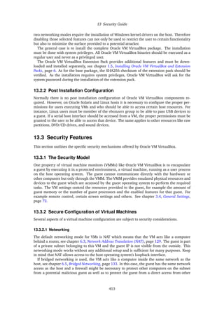 13 Security Guide
two networking modes require the installation of Windows kernel drivers on the host. Therefore
disabling those selected features can not only be used to restrict the user to certain functionality
but also to minimize the surface provided to a potential attacker.
The general case is to install the complete Oracle VM VirtualBox package. The installation
must be done with system privileges. All Oracle VM VirtualBox binaries should be executed as a
regular user and never as a privileged user.
The Oracle VM VirtualBox Extension Pack provides additional features and must be down-
loaded and installed separately, see chapter 1.5, Installing Oracle VM VirtualBox and Extension
Packs, page 6. As for the base package, the SHA256 checksum of the extension pack should be
verified. As the installation requires system privileges, Oracle VM VirtualBox will ask for the
system password during the installation of the extension pack.
13.2.2 Post Installation Configuration
Normally there is no post installation configuration of Oracle VM VirtualBox components re-
quired. However, on Oracle Solaris and Linux hosts it is necessary to configure the proper per-
missions for users executing VMs and who should be able to access certain host resources. For
instance, Linux users must be member of the vboxusers group to be able to pass USB devices to
a guest. If a serial host interface should be accessed from a VM, the proper permissions must be
granted to the user to be able to access that device. The same applies to other resources like raw
partitions, DVD/CD drives, and sound devices.
13.3 Security Features
This section outlines the specific security mechanisms offered by Oracle VM VirtualBox.
13.3.1 The Security Model
One property of virtual machine monitors (VMMs) like Oracle VM VirtualBox is to encapsulate
a guest by executing it in a protected environment, a virtual machine, running as a user process
on the host operating system. The guest cannot communicate directly with the hardware or
other computers but only through the VMM. The VMM provides emulated physical resources and
devices to the guest which are accessed by the guest operating system to perform the required
tasks. The VM settings control the resources provided to the guest, for example the amount of
guest memory or the number of guest processors and the enabled features for that guest. For
example remote control, certain screen settings and others. See chapter 3.4, General Settings,
page 72.
13.3.2 Secure Configuration of Virtual Machines
Several aspects of a virtual machine configuration are subject to security considerations.
13.3.2.1 Networking
The default networking mode for VMs is NAT which means that the VM acts like a computer
behind a router, see chapter 6.3, Network Address Translation (NAT), page 129. The guest is part
of a private subnet belonging to this VM and the guest IP is not visible from the outside. This
networking mode works without any additional setup and is sufficient for many purposes. Keep
in mind that NAT allows access to the host operating system’s loopback interface.
If bridged networking is used, the VM acts like a computer inside the same network as the
host, see chapter 6.5, Bridged Networking, page 133. In this case, the guest has the same network
access as the host and a firewall might be necessary to protect other computers on the subnet
from a potential malicious guest as well as to protect the guest from a direct access from other
413
 