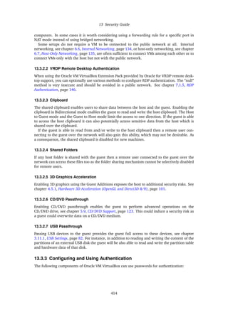 13 Security Guide
computers. In some cases it is worth considering using a forwarding rule for a specific port in
NAT mode instead of using bridged networking.
Some setups do not require a VM to be connected to the public network at all. Internal
networking, see chapter 6.6, Internal Networking, page 134, or host-only networking, see chapter
6.7, Host-Only Networking, page 135, are often sufficient to connect VMs among each other or to
connect VMs only with the host but not with the public network.
13.3.2.2 VRDP Remote Desktop Authentication
When using the Oracle VM VirtualBox Extension Pack provided by Oracle for VRDP remote desk-
top support, you can optionally use various methods to configure RDP authentication. The “null”
method is very insecure and should be avoided in a public network. See chapter 7.1.5, RDP
Authentication, page 146.
13.3.2.3 Clipboard
The shared clipboard enables users to share data between the host and the guest. Enabling the
clipboard in Bidirectional mode enables the guest to read and write the host clipboard. The Host
to Guest mode and the Guest to Host mode limit the access to one direction. If the guest is able
to access the host clipboard it can also potentially access sensitive data from the host which is
shared over the clipboard.
If the guest is able to read from and/or write to the host clipboard then a remote user con-
necting to the guest over the network will also gain this ability, which may not be desirable. As
a consequence, the shared clipboard is disabled for new machines.
13.3.2.4 Shared Folders
If any host folder is shared with the guest then a remote user connected to the guest over the
network can access these files too as the folder sharing mechanism cannot be selectively disabled
for remote users.
13.3.2.5 3D Graphics Acceleration
Enabling 3D graphics using the Guest Additions exposes the host to additional security risks. See
chapter 4.5.1, Hardware 3D Acceleration (OpenGL and Direct3D 8/9), page 101.
13.3.2.6 CD/DVD Passthrough
Enabling CD/DVD passthrough enables the guest to perform advanced operations on the
CD/DVD drive, see chapter 5.9, CD/DVD Support, page 123. This could induce a security risk as
a guest could overwrite data on a CD/DVD medium.
13.3.2.7 USB Passthrough
Passing USB devices to the guest provides the guest full access to these devices, see chapter
3.11.1, USB Settings, page 82. For instance, in addition to reading and writing the content of the
partitions of an external USB disk the guest will be also able to read and write the partition table
and hardware data of that disk.
13.3.3 Configuring and Using Authentication
The following components of Oracle VM VirtualBox can use passwords for authentication:
414
 