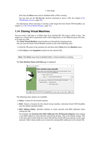 1 First Steps
Note that the Move menu item is disabled while a VM is running.
You can also use the VBoxManage movevm command to move a VM. See chapter 8.12,
VBoxManage movevm, page 204.
For information about removing or moving a disk image file from Oracle VM VirtualBox, see
chapter 5.3, The Virtual Media Manager, page 114.
1.14 Cloning Virtual Machines
You can create a full copy or a linked copy of an existing VM. This copy is called a clone. You
might use a cloned VM to experiment with a VM configuration, to test different guest OS levels,
or to back up a VM.
The Clone Virtual Machine wizard guides you through the cloning process.
You can start the Clone Virtual Machine wizard in one of the following ways:
• Click the VM name in the machine list and then select Clone from the Machine menu.
• Click Clone in the Snapshots window for the selected VM.
Note: The Clone menu item is disabled while a virtual machine is running.
The New Machine Name and Path page is displayed.
The following clone options are available:
• Name: A name for the cloned machine.
• Path: Choose a location for the cloned virtual machine, otherwise Oracle VM VirtualBox
uses the default machines folder.
• MAC Address Policy: Specifies whether to retain network card MAC addresses when
cloning the VM.
For example, the Generate New MAC Addresses For All Network Adapters value assigns
a new MAC address to each network card during cloning. This is the default setting. This
is the best option when both the source VM and the cloned VM must operate on the same
network. Other values enable you to retain the existing MAC addresses in the cloned VM.
28
 