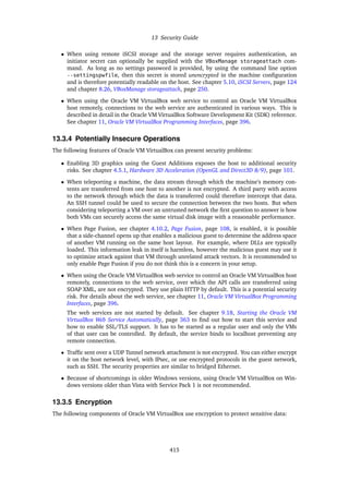 13 Security Guide
• When using remote iSCSI storage and the storage server requires authentication, an
initiator secret can optionally be supplied with the VBoxManage storageattach com-
mand. As long as no settings password is provided, by using the command line option
--settingspwfile, then this secret is stored unencrypted in the machine configuration
and is therefore potentially readable on the host. See chapter 5.10, iSCSI Servers, page 124
and chapter 8.26, VBoxManage storageattach, page 250.
• When using the Oracle VM VirtualBox web service to control an Oracle VM VirtualBox
host remotely, connections to the web service are authenticated in various ways. This is
described in detail in the Oracle VM VirtualBox Software Development Kit (SDK) reference.
See chapter 11, Oracle VM VirtualBox Programming Interfaces, page 396.
13.3.4 Potentially Insecure Operations
The following features of Oracle VM VirtualBox can present security problems:
• Enabling 3D graphics using the Guest Additions exposes the host to additional security
risks. See chapter 4.5.1, Hardware 3D Acceleration (OpenGL and Direct3D 8/9), page 101.
• When teleporting a machine, the data stream through which the machine’s memory con-
tents are transferred from one host to another is not encrypted. A third party with access
to the network through which the data is transferred could therefore intercept that data.
An SSH tunnel could be used to secure the connection between the two hosts. But when
considering teleporting a VM over an untrusted network the first question to answer is how
both VMs can securely access the same virtual disk image with a reasonable performance.
• When Page Fusion, see chapter 4.10.2, Page Fusion, page 108, is enabled, it is possible
that a side-channel opens up that enables a malicious guest to determine the address space
of another VM running on the same host layout. For example, where DLLs are typically
loaded. This information leak in itself is harmless, however the malicious guest may use it
to optimize attack against that VM through unrelated attack vectors. It is recommended to
only enable Page Fusion if you do not think this is a concern in your setup.
• When using the Oracle VM VirtualBox web service to control an Oracle VM VirtualBox host
remotely, connections to the web service, over which the API calls are transferred using
SOAP XML, are not encrypted. They use plain HTTP by default. This is a potential security
risk. For details about the web service, see chapter 11, Oracle VM VirtualBox Programming
Interfaces, page 396.
The web services are not started by default. See chapter 9.18, Starting the Oracle VM
VirtualBox Web Service Automatically, page 363 to find out how to start this service and
how to enable SSL/TLS support. It has to be started as a regular user and only the VMs
of that user can be controlled. By default, the service binds to localhost preventing any
remote connection.
• Traffic sent over a UDP Tunnel network attachment is not encrypted. You can either encrypt
it on the host network level, with IPsec, or use encrypted protocols in the guest network,
such as SSH. The security properties are similar to bridged Ethernet.
• Because of shortcomings in older Windows versions, using Oracle VM VirtualBox on Win-
dows versions older than Vista with Service Pack 1 is not recommended.
13.3.5 Encryption
The following components of Oracle VM VirtualBox use encryption to protect sensitive data:
415
 