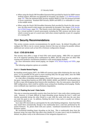 13 Security Guide
• When using the Oracle VM VirtualBox Extension Pack provided by Oracle for VRDP remote
desktop support, RDP data can optionally be encrypted. See chapter 7.1.6, RDP Encryption,
page 147. Only the Enhanced RDP Security method (RDP5.2) with TLS protocol provides
a secure connection. Standard RDP Security (RDP4 and RDP5.1) is vulnerable to a man-
in-the-middle attack.
• When using the Oracle VM VirtualBox Extension Pack provided by Oracle for disk encryp-
tion, the data stored in disk images can optionally be encrypted. See chapter 9.29, Encryp-
tion of Disk Images, page 374. This feature covers disk image content only. All other data
for a virtual machine is stored unencrypted, including the VM’s memory and device state
which is stored as part of a saved state, both when created explicitly or part of a snapshot
of a running VM.
13.4 Security Recommendations
This section contains security recommendations for specific issues. By default VirtualBox will
configure the VMs to run in a secure manner, however this may not always be possible without
additional user actions such as host OS or firmware configuration changes.
13.4.1 CVE-2018-3646
This security issue affect a range of Intel CPUs with nested paging. AMD CPUs are expected
not to be impacted (pending direct confirmation by AMD). Also the issue does not affect VMs
running with hardware virtualization disabled or with nested paging disabled.
For more information about nested paging, see chapter 10.6, Nested Paging and VPIDs, page
395.
The following mitigation options are available.
13.4.1.1 Disable Nested Paging
By disabling nested paging (EPT), the VMM will construct page tables shadowing the ones in the
guest. It is no possible for the guest to insert anything fishy into the page tables, since the VMM
carefully validates each entry before shadowing it.
As a side effect of disabling nested paging, several CPU features will not be made available to
the guest. Among these features are AVX, AVX2, XSAVE, AESNI, and POPCNT. Not all guests may
be able to cope with dropping these features after installation. Also, for some guests, especially in
SMP configurations, there could be stability issues arising from disabling nested paging. Finally,
some workloads may experience a performance degradation.
13.4.1.2 Flushing the Level 1 Data Cache
This aims at removing potentially sensitive data from the level 1 data cache when running guest
code. However, it is made difficult by hyper-threading setups sharing the level 1 cache and
thereby potentially letting the other thread in a pair refill the cache with data the user does
not want the guest to see. In addition, flushing the level 1 data cache is usually not without
performance side effects.
Up to date CPU microcode is a prerequisite for the cache flushing mitigations. Some host OSes
may install these automatically, though it has traditionally been a task best performed by the
system firmware. So, please check with your system / mainboard manufacturer for the latest
firmware update.
We recommend disabling hyper threading on the host. This is traditionally done from the
firmware setup, but some OSes also offers ways disable HT. In some cases it may be disabled by
default, but please verify as the effectiveness of the mitigation depends on it.
416
 