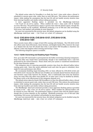 13 Security Guide
The default action taken by VirtualBox is to flush the level 1 data cache when a thread is
scheduled to execute guest code, rather than on each VM entry. This reduces the performance
impact, while making the assumption that the host OS will not handle security sensitive data
from interrupt handlers and similar without taking precautions.
A more aggressive flushing option is provided via the VBoxManage modifyvm
--l1d-flush-on-vm-entry option. When enabled the level 1 data cache will be flushed
on every VM entry. The performance impact is greater than with the default option, though this
of course depends on the workload. Workloads producing a lot of VM exits (like networking,
VGA access, and similiar) will probably be most impacted.
For users not concerned by this security issue, the default mitigation can be disabled using the
VBoxManage modifyvm name --l1d-flush-on-sched off command.
13.4.2 CVE-2018-12126, CVE-2018-12127, CVE-2018-12130,
CVE-2019-11091
These security issues affect a range of Intel CPUs starting with Nehalem. The CVE-2018-12130
also affects some Atom Silvermont, Atom Airmont, and Knights family CPUs, however the scope
is so limited that the host OS should deal with it and Oracle VM VirtualBox is therefore not
affected. Leaks only happens when entering and leaving C states.
The following mitigation option is available.
13.4.2.1 Buffer Overwriting and Disabling Hyper-Threading
First, up to date CPU microcode is a prerequisite for the buffer overwriting (clearing) mitigations.
Some host OSes may install these automatically, though it has traditionally been a task best
performed by the system firmware. Please check with your system or mainboard manufacturer
for the latest firmware update.
This mitigation aims at removing potentially sensitive data from the affected buffers before
running guest code. Since this means additional work each time the guest is scheduled, there
might be some performance side effects.
We recommend disabling hyper-threading (HT) on hosts affected by CVE-2018-12126 and
CVE-2018-12127, because the affected sets of buffers are normally shared between thread pairs
and therefore cause leaks between the threads. This is traditionally done from the firmware
setup, 
