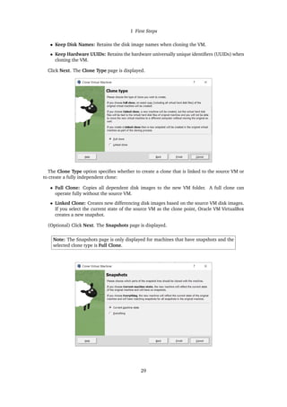 1 First Steps
• Keep Disk Names: Retains the disk image names when cloning the VM.
• Keep Hardware UUIDs: Retains the hardware universally unique identifiers (UUIDs) when
cloning the VM.
Click Next. The Clone Type page is displayed.
The Clone Type option specifies whether to create a clone that is linked to the source VM or
to create a fully independent clone:
• Full Clone: Copies all dependent disk images to the new VM folder. A full clone can
operate fully without the source VM.
• Linked Clone: Creates new differencing disk images based on the source VM disk images.
If you select the current state of the source VM as the clone point, Oracle VM VirtualBox
creates a new snapshot.
(Optional) Click Next. The Snapshots page is displayed.
Note: The Snapshots page is only displayed for machines that have snapshots and the
selected clone type is Full Clone.
29
 