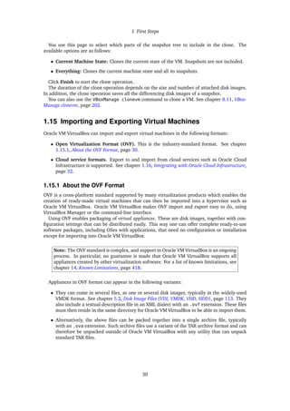 1 First Steps
You use this page to select which parts of the snapshot tree to include in the clone. The
available options are as follows:
• Current Machine State: Clones the current state of the VM. Snapshots are not included.
• Everything: Clones the current machine state and all its snapshots.
Click Finish to start the clone operation.
The duration of the clone operation depends on the size and number of attached disk images.
In addition, the clone operation saves all the differencing disk images of a snapshot.
You can also use the VBoxManage clonevm command to clone a VM. See chapter 8.11, VBox-
Manage clonevm, page 202.
1.15 Importing and Exporting Virtual Machines
Oracle VM VirtualBox can import and export virtual machines in the following formats:
• Open Virtualization Format (OVF). This is the industry-standard format. See chapter
1.15.1, About the OVF Format, page 30.
• Cloud service formats. Export to and import from cloud services such as Oracle Cloud
Infrastructure is supported. See chapter 1.16, Integrating with Oracle Cloud Infrastructure,
page 32.
1.15.1 About the OVF Format
OVF is a cross-platform standard supported by many virtualization products which enables the
creation of ready-made virtual machines that can then be imported into a hypervisor such as
Oracle VM VirtualBox. Oracle VM VirtualBox makes OVF import and export easy to do, using
VirtualBox Manager or the command-line interface.
Using OVF enables packaging of virtual appliances. These are disk images, together with con-
figuration settings that can be distributed easily. This way one can offer complete ready-to-use
software packages, including OSes with applications, that need no configuration or installation
except for importing into Oracle VM VirtualBox.
Note: The OVF standard is complex, and support in Oracle VM VirtualBox is an ongoing
process. In particular, no guarantee is made that Oracle VM VirtualBox supports all
appliances created by other virtualization software. For a list of known limitations, see
chapter 14, Known Limitations, page 418.
Appliances in OVF format can appear in the following variants:
• They can come in several files, as one or several disk images, typically in the widely-used
VMDK format. See chapter 5.2, Disk Image Files (VDI, VMDK, VHD, HDD), page 113. They
also include a textual description file in an XML dialect with an .ovf extension. These files
must then reside in the same directory for Oracle VM VirtualBox to be able to import them.
• Alternatively, the above files can be packed together into a single archive file, typically
with an .ova extension. Such archive files use a variant of the TAR archive format and can
therefore be unpacked outside of Oracle VM VirtualBox with any utility that can unpack
standard TAR files.
30
 
