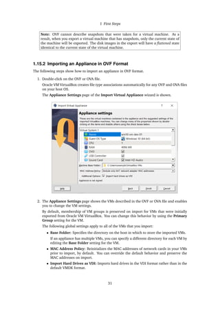1 First Steps
Note: OVF cannot describe snapshots that were taken for a virtual machine. As a
result, when you export a virtual machine that has snapshots, only the current state of
the machine will be exported. The disk images in the export will have a flattened state
identical to the current state of the virtual machine.
1.15.2 Importing an Appliance in OVF Format
The following steps show how to import an appliance in OVF format.
1. Double-click on the OVF or OVA file.
Oracle VM VirtualBox creates file type associations automatically for any OVF and OVA files
on your host OS.
The Appliance Settings page of the Import Virtual Appliance wizard is shown.
2. The Appliance Settings page shows the VMs described in the OVF or OVA file and enables
you to change the VM settings.
By default, membership of VM groups is preserved on import for VMs that were initially
exported from Oracle VM VirtualBox. You can change this behavior by using the Primary
Group setting for the VM.
The following global settings apply to all of the VMs that you import:
• Base Folder: Specifies the directory on the host in which to store the imported VMs.
If an appliance has multiple VMs, you can specify a different directory for each VM by
editing the Base Folder setting for the VM.
• MAC Address Policy: Reinitializes the MAC addresses of network cards in your VMs
prior to import, by default. You can override the default behavior and preserve the
MAC addresses on import.
• Import Hard Drives as VDI: Imports hard drives in the VDI format rather than in the
default VMDK format.
31
 