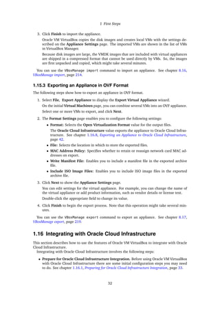 1 First Steps
3. Click Finish to import the appliance.
Oracle VM VirtualBox copies the disk images and creates local VMs with the settings de-
scribed on the Appliance Settings page. The imported VMs are shown in the list of VMs
in VirtualBox Manager.
Because disk images are large, the VMDK images that are included with virtual appliances
are shipped in a compressed format that cannot be used directly by VMs. So, the images
are first unpacked and copied, which might take several minutes.
You can use the VBoxManage import command to import an appliance. See chapter 8.16,
VBoxManage import, page 214.
1.15.3 Exporting an Appliance in OVF Format
The following steps show how to export an appliance in OVF format.
1. Select File, Export Appliance to display the Export Virtual Appliance wizard.
On the initial Virtual Machines page, you can combine several VMs into an OVF appliance.
Select one or more VMs to export, and click Next.
2. The Format Settings page enables you to configure the following settings:
• Format: Selects the Open Virtualization Format value for the output files.
The Oracle Cloud Infrastructure value exports the appliance to Oracle Cloud Infras-
tructure. See chapter 1.16.8, Exporting an Appliance to Oracle Cloud Infrastructure,
page 42.
• File: Selects the location in which to store the exported files.
• MAC Address Policy: Specifies whether to retain or reassign network card MAC ad-
dresses on export.
• Write Manifest File: Enables you to include a manifest file in the exported archive
file.
• Include ISO Image Files: Enables you to include ISO image files in the exported
archive file.
3. Click Next to show the Appliance Settings page.
You can edit settings for the virtual appliance. For example, you can change the name of
the virtual appliance or add product information, such as vendor details or license text.
Double-click the appropriate field to change its value.
4. Click Finish to begin the export process. Note that this operation might take several min-
utes.
You can use the VBoxManage export command to export an appliance. See chapter 8.17,
VBoxManage export, page 219.
1.16 Integrating with Oracle Cloud Infrastructure
This section describes how to use the features of Oracle VM VirtualBox to integrate with Oracle
Cloud Infrastructure.
Integrating with Oracle Cloud Infrastructure involves the following steps:
• Prepare for Oracle Cloud Infrastructure Integration. Before using Oracle VM VirtualBox
with Oracle Cloud Infrastructure there are some initial configuration steps you may need
to do. See chapter 1.16.1, Preparing for Oracle Cloud Infrastructure Integration, page 33.
32
 
