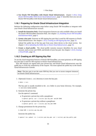 1 First Steps
• Use Oracle VM VirtualBox with Oracle Cloud Infrastructure. chapter 1.16.6, Using
Oracle VM VirtualBox With Oracle Cloud Infrastructure, page 37 describes how you can use
Oracle VM VirtualBox with Oracle Cloud Infrastructure.
1.16.1 Preparing for Oracle Cloud Infrastructure Integration
Perform the following configuration steps before using Oracle VM VirtualBox to integrate with
your Oracle Cloud Infrastructure account.
1. Install the Extension Pack. Cloud integration features are only available when you install
the Oracle VM VirtualBox Extension Pack. See chapter 1.5, Installing Oracle VM VirtualBox
and Extension Packs, page 6.
2. Create a key pair. Generate an API signing key pair that is used for API requests to Oracle
Cloud Infrastructure. See chapter 1.16.2, Creating an API Signing Key Pair, page 33.
Upload the public key of the key pair from your client device to the cloud service. See
chapter 1.16.3, Uploading the Public Key to Oracle Cloud Infrastructure, page 34.
3. Create a cloud profile. The cloud profile contains resource identifiers for your cloud
account, such as your user OCID, and details of your key pair. See chapter 1.16.4, Creating
a Cloud Profile, page 34.
1.16.2 Creating an API Signing Key Pair
To use the cloud integration features of Oracle VM VirtualBox, you must generate an API signing
key pair that is used for API requests to Oracle Cloud Infrastructure.
Your API requests are signed with your private key, and Oracle Cloud Infrastructure uses the
public key to verify the authenticity of the request. You must upload the public key to the Oracle
Cloud Infrastructure Console.
Note: This key pair is not the same SSH key that you use to access compute instances
on Oracle Cloud Infrastructure.
1. (Optional) Create a .oci directory to store the key pair.
$ mkdir ~/.oci
The key pair is usually installed in the .oci folder in your home directory. For example,
~/.oci on a Linux system.
2. Generate the private key.
Use the openssl command.
• To generate a private key with a passphrase:
$ openssl genrsa -out ~/.oci/oci_api_key.pem -aes128 2048
• To generate a private key without a passphrase:
$ openssl genrsa -out ~/.oci/oci_api_key.pem 2048
3. Change permissions for the private key.
$ chmod 600 ~/.oci/oci_api_key.pem
Generate the public key.
$ openssl rsa -pubout -in ~/.oci/oci_api_key.pem -out ~/.oci/oci_api_key_public.pem
33
 