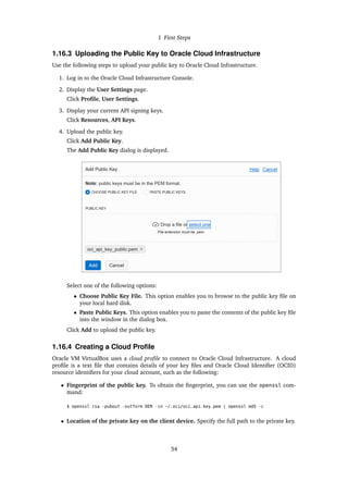 1 First Steps
1.16.3 Uploading the Public Key to Oracle Cloud Infrastructure
Use the following steps to upload your public key to Oracle Cloud Infrastructure.
1. Log in to the Oracle Cloud Infrastructure Console.
2. Display the User Settings page.
Click Profile, User Settings.
3. Display your current API signing keys.
Click Resources, API Keys.
4. Upload the public key.
Click Add Public Key.
The Add Public Key dialog is displayed.
Select one of the following options:
• Choose Public Key File. This option enables you to browse to the public key file on
your local hard disk.
• Paste Public Keys. This option enables you to paste the contents of the public key file
into the window in the dialog box.
Click Add to upload the public key.
1.16.4 Creating a Cloud Profile
Oracle VM VirtualBox uses a cloud profile to connect to Oracle Cloud Infrastructure. A cloud
profile is a text file that contains details of your key files and Oracle Cloud Identifier (OCID)
resource identifiers for your cloud account, such as the following:
• Fingerprint of the public key. To obtain the fingerprint, you can use the openssl com-
mand:
$ openssl rsa -pubout -outform DER -in ~/.oci/oci_api_key.pem | openssl md5 -c
• Location of the private key on the client device. Specify the full path to the private key.
34
 