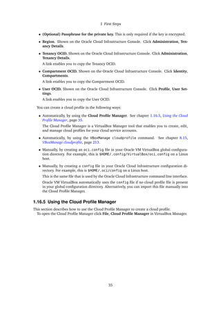 1 First Steps
• (Optional) Passphrase for the private key. This is only required if the key is encrypted.
• Region. Shown on the Oracle Cloud Infrastructure Console. Click Administration, Ten-
ancy Details.
• Tenancy OCID. Shown on the Oracle Cloud Infrastructure Console. Click Administration,
Tenancy Details.
A link enables you to copy the Tenancy OCID.
• Compartment OCID. Shown on the Oracle Cloud Infrastructure Console. Click Identity,
Compartments.
A link enables you to copy the Compartment OCID.
• User OCID. Shown on the Oracle Cloud Infrastructure Console. Click Profile, User Set-
tings.
A link enables you to copy the User OCID.
You can create a cloud profile in the following ways:
• Automatically, by using the Cloud Profile Manager. See chapter 1.16.5, Using the Cloud
Profile Manager, page 35.
The Cloud Profile Manager is a VirtualBox Manager tool that enables you to create, edit,
and manage cloud profiles for your cloud service accounts.
• Automatically, by using the VBoxManage cloudprofile command. See chapter 8.15,
VBoxManage cloudprofile, page 213.
• Manually, by creating an oci_config file in your Oracle VM VirtualBox global configura-
tion directory. For example, this is $HOME/.config/VirtualBox/oci_config on a Linux
host.
• Manually, by creating a config file in your Oracle Cloud Infrastructure configuration di-
rectory. For example, this is $HOME/.oci/config on a Linux host.
This is the same file that is used by the Oracle Cloud Infrastructure command line interface.
Oracle VM VirtualBox automatically uses the config file if no cloud profile file is present
in your global configuration directory. Alternatively, you can import this file manually into
the Cloud Profile Manager.
1.16.5 Using the Cloud Profile Manager
This section describes how to use the Cloud Profile Manager to create a cloud profile.
To open the Cloud Profile Manager click File, Cloud Profile Manager in VirtualBox Manager.
35
 