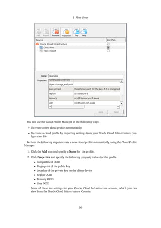 1 First Steps
You can use the Cloud Profile Manager in the following ways:
• To create a new cloud profile automatically
• To create a cloud profile by importing settings from your Oracle Cloud Infrastructure con-
figuration file.
Perform the following steps to create a new cloud profile automatically, using the Cloud Profile
Manager:
1. Click the Add icon and specify a Name for the profile.
2. Click Properties and specify the following property values for the profile:
• Compartment OCID
• Fingerprint of the public key
• Location of the private key on the client device
• Region OCID
• Tenancy OCID
• User OCID
Some of these are settings for your Oracle Cloud Infrastructure account, which you can
view from the Oracle Cloud Infrastructure Console.
36
 