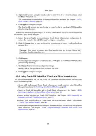 1 First Steps
3. (Optional) If you are using the cloud profile to connect to cloud virtual machines, select
the Show VMs check box.
This creates a new subgroup of the OCI group in VirtualBox Manager. See chapter 1.16.7.1,
About the OCI VM Group, page 38.
4. Click Apply to save your changes.
The cloud profile settings are saved to the oci_config file in your Oracle VM VirtualBox
global settings directory.
Perform the following steps to import an existing Oracle Cloud Infrastructure configuration
file into the Cloud Profile Manager:
1. Ensure that a config file is present in your Oracle Cloud Infrastructure configuration di-
rectory. For example, this is $HOME/.oci/config on a Linux host.
2. Click the Import icon to open a dialog that prompts you to import cloud profiles from
external files.
Warning: This action overwrites any cloud profiles that are in your Oracle VM
VirtualBox global settings directory.
3. Click Import.
Your cloud profile settings are saved to the oci_config file in your Oracle VM VirtualBox
global settings directory.
4. Click Properties to show the cloud profile settings.
Double-click on the appropriate field to change the value.
5. Click Apply to save your changes.
1.16.6 Using Oracle VM VirtualBox With Oracle Cloud Infrastructure
This section describes how you can use Oracle VM VirtualBox with Oracle Cloud Infrastructure
to do the following tasks:
• Create, add, and manage Oracle Cloud Infrastructure cloud instances using VirtualBox
Manager. See chapter 1.16.7, Using Cloud Virtual Machines, page 38.
• Export an Oracle VM VirtualBox VM to Oracle Cloud Infrastructure. See chapter 1.16.8,
Exporting an Appliance to Oracle Cloud Infrastructure, page 42.
• Import a cloud instance into Oracle VM VirtualBox. See chapter 1.16.9, Importing an
Instance from Oracle Cloud Infrastructure, page 45.
• Connect from a local VM to an Oracle Cloud Infrastructure cloud subnet. See chapter
1.16.10, Using a Cloud Network, page 46.
• Use the VBoxManage commands to integrate with Oracle Cloud Infrastructure and perform
cloud operations. See chapter 1.16.11, Using VBoxManage Commands With Oracle Cloud
Infrastructure, page 46.
37
 