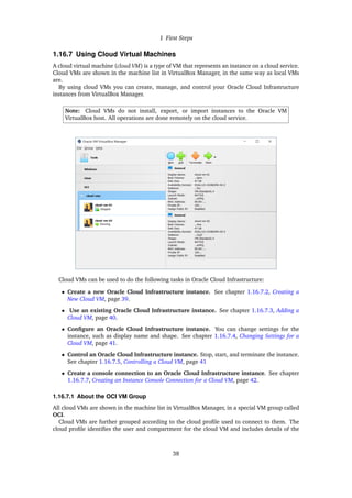 1 First Steps
1.16.7 Using Cloud Virtual Machines
A cloud virtual machine (cloud VM) is a type of VM that represents an instance on a cloud service.
Cloud VMs are shown in the machine list in VirtualBox Manager, in the same way as local VMs
are.
By using cloud VMs you can create, manage, and control your Oracle Cloud Infrastructure
instances from VirtualBox Manager.
Note: Cloud VMs do not install, export, or import instances to the Oracle VM
VirtualBox host. All operations are done remotely on the cloud service.
Cloud VMs can be used to do the following tasks in Oracle Cloud Infrastructure:
• Create a new Oracle Cloud Infrastructure instance. See chapter 1.16.7.2, Creating a
New Cloud VM, page 39.
• Use an existing Oracle Cloud Infrastructure instance. See chapter 1.16.7.3, Adding a
Cloud VM, page 40.
• Configure an Oracle Cloud Infrastructure instance. You can change settings for the
instance, such as display name and shape. See chapter 1.16.7.4, Changing Settings for a
Cloud VM, page 41.
• Control an Oracle Cloud Infrastructure instance. Stop, start, and terminate the instance.
See chapter 1.16.7.5, Controlling a Cloud VM, page 41
• Create a console connection to an Oracle Cloud Infrastructure instance. See chapter
1.16.7.7, Creating an Instance Console Connection for a Cloud VM, page 42.
1.16.7.1 About the OCI VM Group
All cloud VMs are shown in the machine list in VirtualBox Manager, in a special VM group called
OCI.
Cloud VMs are further grouped according to the cloud profile used to connect to them. The
cloud profile identifies the user and compartment for the cloud VM and includes details of the
38
 