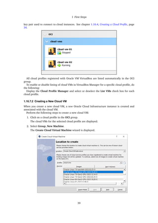 1 First Steps
key pair used to connect to cloud instances. See chapter 1.16.4, Creating a Cloud Profile, page
34.
All cloud profiles registered with Oracle VM VirtualBox are listed automatically in the OCI
group.
To enable or disable listing of cloud VMs in VirtualBox Manager for a specific cloud profile, do
the following:
Display the Cloud Profile Manager and select or deselect the List VMs check box for each
cloud profile.
1.16.7.2 Creating a New Cloud VM
When you create a new cloud VM, a new Oracle Cloud Infrastructure instance is created and
associated with the cloud VM.
Perform the following steps to create a new cloud VM:
1. Click on a cloud profile in the OCI group.
The cloud VMs for the selected cloud profile are displayed.
2. Select Group, New Machine.
The Create Cloud Virtual Machine wizard is displayed.
39
 