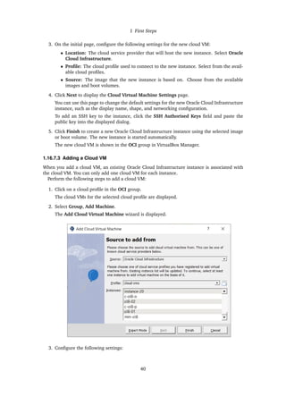 1 First Steps
3. On the initial page, configure the following settings for the new cloud VM:
• Location: The cloud service provider that will host the new instance. Select Oracle
Cloud Infrastructure.
• Profile: The cloud profile used to connect to the new instance. Select from the avail-
able cloud profiles.
• Source: The image that the new instance is based on. Choose from the available
images and boot volumes.
4. Click Next to display the Cloud Virtual Machine Settings page.
You can use this page to change the default settings for the new Oracle Cloud Infrastructure
instance, such as the display name, shape, and networking configuration.
To add an SSH key to the instance, click the SSH Authorised Keys field and paste the
public key into the displayed dialog.
5. Click Finish to create a new Oracle Cloud Infrastructure instance using the selected image
or boot volume. The new instance is started automatically.
The new cloud VM is shown in the OCI group in VirtualBox Manager.
1.16.7.3 Adding a Cloud VM
When you add a cloud VM, an existing Oracle Cloud Infrastructure instance is associated with
the cloud VM. You can only add one cloud VM for each instance.
Perform the following steps to add a cloud VM:
1. Click on a cloud profile in the OCI group.
The cloud VMs for the selected cloud profile are displayed.
2. Select Group, Add Machine.
The Add Cloud Virtual Machine wizard is displayed.
3. Configure the following settings:
40
 