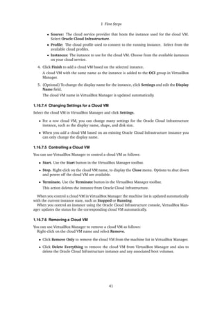 1 First Steps
• Source: The cloud service provider that hosts the instance used for the cloud VM.
Select Oracle Cloud Infrastructure.
• Profile: The cloud profile used to connect to the running instance. Select from the
available cloud profiles.
• Instances: The instance to use for the cloud VM. Choose from the available instances
on your cloud service.
4. Click Finish to add a cloud VM based on the selected instance.
A cloud VM with the same name as the instance is added to the OCI group in VirtualBox
Manager.
5. (Optional) To change the display name for the instance, click Settings and edit the Display
Name field.
The cloud VM name in VirtualBox Manager is updated automatically.
1.16.7.4 Changing Settings for a Cloud VM
Select the cloud VM in VirtualBox Manager and click Settings.
• For a new cloud VM, you can change many settings for the Oracle Cloud Infrastructure
instance, such as the display name, shape, and disk size.
• When you add a cloud VM based on an existing Oracle Cloud Infrastructure instance you
can only change the display name.
1.16.7.5 Controlling a Cloud VM
You can use VirtualBox Manager to control a cloud VM as follows:
• Start. Use the Start button in the VirtualBox Manager toolbar.
• Stop. Right-click on the cloud VM name, to display the Close menu. Options to shut down
and power off the cloud VM are available.
• Terminate. Use the Terminate button in the VirtualBox Manager toolbar.
This action deletes the instance from Oracle Cloud Infrastructure.
When you control a cloud VM in VirtualBox Manager the machine list is updated automatically
with the current instance state, such as Stopped or Running.
When you control an instance using the Oracle Cloud Infrastructure console, VirtualBox Man-
ager updates the status for the corresponding cloud VM automatically.
1.16.7.6 Removing a Cloud VM
You can use VirtualBox Manager to remove a cloud VM as follows:
Right-click on the cloud VM name and select Remove.
• Click Remove Only to remove the cloud VM from the machine list in VirtualBox Manager.
• Click Delete Everything to remove the cloud VM from VirtualBox Manager and also to
delete the Oracle Cloud Infrastructure instance and any associated boot volumes.
41
 
