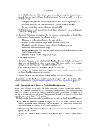 1 First Steps
In the Machine Creation field, select an option to configure settings for the cloud instance
created when you export to Oracle Cloud Infrastructure. The options enable you to do one
of the following:
• Configure settings for the cloud instance after you have finished exporting the VM.
• Configure settings for the cloud instance before you start to export the VM.
• Do not create a cloud instance when you export the VM.
Click Next to make an API request to the Oracle Cloud Infrastructure service and open the
Appliance Settings page.
3. (Optional) Edit storage settings used for the exported virtual machine in Oracle Cloud
Infrastructure. You can change the following settings:
• The name of the bucket used to store the exported files.
• Whether to store the custom image in Oracle Cloud Infrastructure.
• The display name for the custom image in Oracle Cloud Infrastructure.
• The launch mode for the custom image.
Paravirtualized mode gives improved performance and should be suitable for most
Oracle VM VirtualBox VMs.
Emulated mode is suitable for legacy OS images.
Click Finish to continue.
4. (Optional) Depending on the selection in the Machine Creation field, the Appliance Set-
tings page may be displayed before or after export. This screen enables you to configure
settings for the cloud instance, such as Shape and Disk Size.
Click Finish. The VM is exported to Oracle Cloud Infrastructure.
Depending on the Machine Creation setting, a cloud instance may be started after upload
to Oracle Cloud Infrastructure is completed.
5. Monitor the export process by using the Oracle Cloud Infrastructure Console.
You can also use the VBoxManage export command to export a VM to Oracle Cloud Infras-
tructure. See chapter 8.17, Export a Virtual Machine to Oracle Cloud Infrastructure, page 221.
1.16.8.1 Preparing a VM for Export to Oracle Cloud Infrastructure
Oracle Cloud Infrastructure provides the option to import a custom Linux image. Before an
Oracle VM VirtualBox image can be exported to Oracle Cloud Infrastructure, the custom image
needs to be prepared to ensure that instances launched from the custom image can boot correctly
and that network connections will work. This section provides advice on how to prepare a Linux
image for export from Oracle VM VirtualBox.
The following list shows some tasks to consider when preparing an Oracle Linux VM for export:
• Use DHCP for network addresses. Configure the VM to use a DHCP server to allocate
network addresses, rather than using a static IP address. The Oracle Cloud Infrastructure
instance will then be allocated an IP address automatically.
• Do not specify a MAC address. The network interface configuration for the VM must not
specify the MAC address.
Remove the HWADDR setting from the /etc/sysconfig/ifcfg-devicename network
script.
43
 