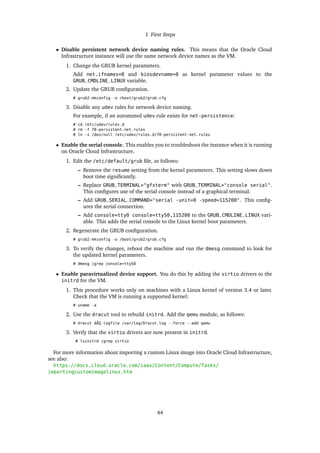 1 First Steps
• Disable persistent network device naming rules. This means that the Oracle Cloud
Infrastructure instance will use the same network device names as the VM.
1. Change the GRUB kernel parameters.
Add net.ifnames=0 and biosdevname=0 as kernel parameter values to the
GRUB_CMDLINE_LINUX variable.
2. Update the GRUB configuration.
# grub2-mkconfig -o /boot/grub2/grub.cfg
3. Disable any udev rules for network device naming.
For example, if an automated udev rule exists for net-persistence:
# cd /etc/udev/rules.d
# rm -f 70-persistent-net.rules
# ln -s /dev/null /etc/udev/rules.d/70-persistent-net.rules
• Enable the serial console. This enables you to troubleshoot the instance when it is running
on Oracle Cloud Infrastructure.
1. Edit the /etc/default/grub file, as follows:
– Remove the resume setting from the kernel parameters. This setting slows down
boot time significantly.
– Replace GRUB_TERMINAL="gfxterm" with GRUB_TERMINAL="console serial".
This configures use of the serial console instead of a graphical terminal.
– Add GRUB_SERIAL_COMMAND="serial -unit=0 -speed=115200". This config-
ures the serial connection.
– Add console=tty0 console=ttyS0,115200 to the GRUB_CMDLINE_LINUX vari-
able. This adds the serial console to the Linux kernel boot parameters.
2. Regenerate the GRUB configuration.
# grub2-mkconfig -o /boot/grub2/grub.cfg
3. To verify the changes, reboot the machine and run the dmesg command to look for
the updated kernel parameters.
# dmesg |grep console=ttyS0
• Enable paravirtualized device support. You do this by adding the virtio drivers to the
initrd for the VM.
1. This procedure works only on machines with a Linux kernel of version 3.4 or later.
Check that the VM is running a supported kernel:
# uname -a
2. Use the dracut tool to rebuild initrd. Add the qemu module, as follows:
# dracut âĂŞ-logfile /var/log/Dracut.log --force --add qemu
3. Verify that the virtio drivers are now present in initrd.
# lsinitrd |grep virtio
For more information about importing a custom Linux image into Oracle Cloud Infrastructure,
see also:
https://docs.cloud.oracle.com/iaas/Content/Compute/Tasks/
importingcustomimagelinux.htm
44
 