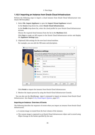 1 First Steps
1.16.9 Importing an Instance from Oracle Cloud Infrastructure
Perform the following steps to import a cloud instance from Oracle Cloud Infrastructure into
Oracle VM VirtualBox:
1. Select File, Import Appliance to open the Import Virtual Appliance wizard.
In the Source drop-down list, select Oracle Cloud Infrastructure.
In the Profile drop-down list, select the cloud profile for your Oracle Cloud Infrastructure
account.
Choose the required cloud instance from the list in the Machines field.
Click Next to make an API request to the Oracle Cloud Infrastructure service and display
the Appliance Settings page.
2. (Optional) Edit settings for the new local virtual machine.
For example, you can edit the VM name and description.
Click Finish to import the instance from Oracle Cloud Infrastructure.
3. Monitor the import process by using the Oracle Cloud Infrastructure Console.
You can also use the VBoxManage import command to import an instance from Oracle Cloud
Infrastructure. See chapter 8.16, Cloud Import Options, page 217.
Importing an Instance: Overview of Events
The following describes the sequence of events when you import an instance from Oracle Cloud
Infrastructure.
• A custom image is created from the boot volume of the instance.
• The custom image is exported to an Oracle Cloud Infrastructure object and is stored using
Object Storage in the bucket specified by the user.
45
 