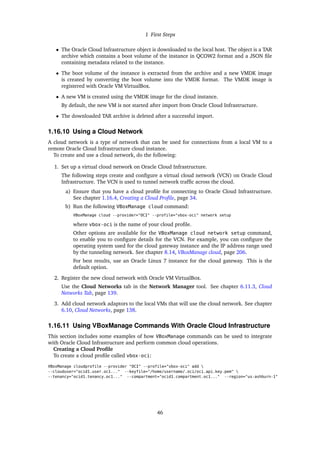 1 First Steps
• The Oracle Cloud Infrastructure object is downloaded to the local host. The object is a TAR
archive which contains a boot volume of the instance in QCOW2 format and a JSON file
containing metadata related to the instance.
• The boot volume of the instance is extracted from the archive and a new VMDK image
is created by converting the boot volume into the VMDK format. The VMDK image is
registered with Oracle VM VirtualBox.
• A new VM is created using the VMDK image for the cloud instance.
By default, the new VM is not started after import from Oracle Cloud Infrastructure.
• The downloaded TAR archive is deleted after a successful import.
1.16.10 Using a Cloud Network
A cloud network is a type of network that can be used for connections from a local VM to a
remote Oracle Cloud Infrastructure cloud instance.
To create and use a cloud network, do the following:
1. Set up a virtual cloud network on Oracle Cloud Infrastructure.
The following steps create and configure a virtual cloud network (VCN) on Oracle Cloud
Infrastructure. The VCN is used to tunnel network traffic across the cloud.
a) Ensure that you have a cloud profile for connecting to Oracle Cloud Infrastructure.
See chapter 1.16.4, Creating a Cloud Profile, page 34.
b) Run the following VBoxManage cloud command:
VBoxManage cloud --provider="OCI" --profile="vbox-oci" network setup
where vbox-oci is the name of your cloud profile.
Other options are available for the VBoxManage cloud network setup command,
to enable you to configure details for the VCN. For example, you can configure the
operating system used for the cloud gateway instance and the IP address range used
by the tunneling network. See chapter 8.14, VBoxManage cloud, page 206.
For best results, use an Oracle Linux 7 instance for the cloud gateway. This is the
default option.
2. Register the new cloud network with Oracle VM VirtualBox.
Use the Cloud Networks tab in the Network Manager tool. See chapter 6.11.3, Cloud
Networks Tab, page 139.
3. Add cloud network adaptors to the local VMs that will use the cloud network. See chapter
6.10, Cloud Networks, page 138.
1.16.11 Using VBoxManage Commands With Oracle Cloud Infrastructure
This section includes some examples of how VBoxManage commands can be used to integrate
with Oracle Cloud Infrastructure and perform common cloud operations.
Creating a Cloud Profile
To create a cloud profile called vbox-oci:
VBoxManage cloudprofile --provider "OCI" --profile="vbox-oci" add 
--clouduser="ocid1.user.oc1..." --keyfile="/home/username/.oci/oci_api_key.pem" 
--tenancy="ocid1.tenancy.oc1..." --compartment="ocid1.compartment.oc1..." --region="us-ashburn-1"
46
 