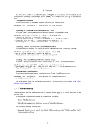 1 First Steps
The new cloud profile is added to the oci_config file in your Oracle VM VirtualBox global
configuration directory. For example, this is $HOME/.VirtualBox/oci_config on a Windows
host.
Listing Cloud Instances
To list the instances in your Oracle Cloud Infrastructure compartment:
VBoxManage cloud --provider="OCI" --profile="vbox-oci" list instances
Exporting an Oracle VM VirtualBox VM to the Cloud
To export a VM called myVM and create a cloud instance called myVM_Cloud:
VBoxManage export myVM --output OCI:// --cloud 0 --vmname myVM_Cloud 
--cloudprofile "vbox-oci" --cloudbucket myBucket 
--cloudshape VM.Standard2.1 --clouddomain US-ASHBURN-AD-1 --clouddisksize 50 
--cloudocivcn ocid1.vcn.oc1... --cloudocisubnet ocid1.subnet.oc1... 
--cloudkeepobject true --cloudlaunchinstance true --cloudpublicip true
Importing a Cloud Instance Into Oracle VM VirtualBox
To import a cloud instance and create an Oracle VM VirtualBox VM called oci_Import:
VBoxManage import OCI:// --cloud --vmname oci_Import --memory 4000
--cpus 3 --ostype FreeBSD_64 --cloudprofile "vbox-oci"
--cloudinstanceid ocid1.instance.oc1... --cloudbucket myBucket
Creating a New Cloud Instance From a Custom Image
To create a new cloud instance from a custom image on Oracle Cloud Infrastructure:
VBoxManage cloud --provider="OCI" --profile="vbox-oci" instance create 
--domain-name="oraclecloud.com" --image-id="ocid1.image.oc1..." --display-name="myInstance" 
--shape="VM.Standard2.1" --subnet="ocid1.subnet.oc1..."
Terminating a Cloud Instance
To terminate an instance in your compartment on Oracle Cloud Infrastructure:
VBoxManage cloud --provider="OCI" --profile="vbox-oci" instance terminate 
--id="ocid1.instance.oc1..."
For more details about the available commands for cloud operations, see chapter 8.14, VBox-
Manage cloud, page 206.
1.17 Preferences
The Preferences window offers a selection of settings, which apply to all virtual machines of the
current user.
To display the Preferences window, do either of the following:
• Select File, Preferences.
• Click Preferences on the Welcome screen in VirtualBox Manager.
The following settings are available:
• General. Enables you to specify the default folder or directory for VM files, and the VRDP
Authentication Library.
47
 
