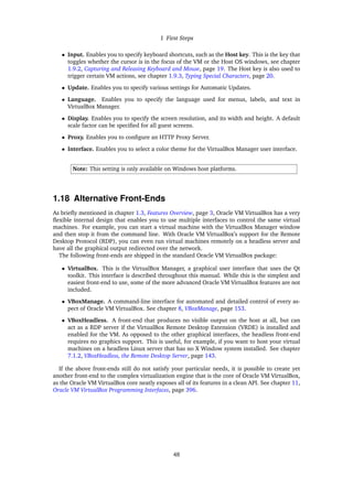 1 First Steps
• Input. Enables you to specify keyboard shortcuts, such as the Host key. This is the key that
toggles whether the cursor is in the focus of the VM or the Host OS windows, see chapter
1.9.2, Capturing and Releasing Keyboard and Mouse, page 19. The Host key is also used to
trigger certain VM actions, see chapter 1.9.3, Typing Special Characters, page 20.
• Update. Enables you to specify various settings for Automatic Updates.
• Language. Enables you to specify the language used for menus, labels, and text in
VirtualBox Manager.
• Display. Enables you to specify the screen resolution, and its width and height. A default
scale factor can be specified for all guest screens.
• Proxy. Enables you to configure an HTTP Proxy Server.
• Interface. Enables you to select a color theme for the VirtualBox Manager user interface.
Note: This setting is only available on Windows host platforms.
1.18 Alternative Front-Ends
As briefly mentioned in chapter 1.3, Features Overview, page 3, Oracle VM VirtualBox has a very
flexible internal design that enables you to use multiple interfaces to control the same virtual
machines. For example, you can start a virtual machine with the VirtualBox Manager window
and then stop it from the command line. With Oracle VM VirtualBox’s support for the Remote
Desktop Protocol (RDP), you can even run virtual machines remotely on a headless server and
have all the graphical output redirected over the network.
The following front-ends are shipped in the standard Oracle VM VirtualBox package:
• VirtualBox. This is the VirtualBox Manager, a graphical user interface that uses the Qt
toolkit. This interface is described throughout this manual. While this is the simplest and
easiest front-end to use, some of the more advanced Oracle VM VirtualBox features are not
included.
• VBoxManage. A command-line interface for automated and detailed control of every as-
pect of Oracle VM VirtualBox. See chapter 8, VBoxManage, page 153.
• VBoxHeadless. A front-end that produces no visible output on the host at all, but can
act as a RDP server if the VirtualBox Remote Desktop Extension (VRDE) is installed and
enabled for the VM. As opposed to the other graphical interfaces, the headless front-end
requires no graphics support. This is useful, for example, if you want to host your virtual
machines on a headless Linux server that has no X Window system installed. See chapter
7.1.2, VBoxHeadless, the Remote Desktop Server, page 143.
If the above front-ends still do not satisfy your particular needs, it is possible to create yet
another front-end to the complex virtualization engine that is the core of Oracle VM VirtualBox,
as the Oracle VM VirtualBox core neatly exposes all of its features in a clean API. See chapter 11,
Oracle VM VirtualBox Programming Interfaces, page 396.
48
 