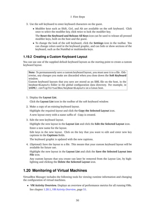 1 First Steps
3. Use the soft keyboard to enter keyboard characters on the guest.
• Modifier keys such as Shift, Ctrl, and Alt are available on the soft keyboard. Click
once to select the modifier key, click twice to lock the modifier key.
The Reset the Keyboard and Release All Keys icon can be used to release all pressed
modifier keys, both on the host and the guest.
• To change the look of the soft keyboard, click the Settings icon in the toolbar. You
can change colors used in the keyboard graphic, and can hide or show sections of the
keyboard, such as the NumPad or multimedia keys.
1.19.2 Creating a Custom Keyboard Layout
You can use one of the supplied default keyboard layouts as the starting point to create a custom
keyboard layout.
Note: To permananently save a custom keyboard layout, you must save it to a file. Oth-
erwise, any changes you make are discarded when you close down the Soft Keyboard
window.
Custom keyboard layouts that you save are stored as an XML file on the host, in the
keyboardLayouts folder in the global configuration data directory. For example, in
$HOME/.config/VirtualBox/keyboardLayouts on a Linux host.
1. Display the Layout List.
Click the Layout List icon in the toolbar of the soft keyboard window.
2. Make a copy of an existing keyboard layout.
Highlight the required layout and click the Copy the Selected Layout icon.
A new layout entry with a name suffix of -Copy is created.
3. Edit the new keyboard layout.
Highlight the new layout in the Layout List and click the Edit the Selected Layout icon.
Enter a new name for the layout.
Edit keys in the new layout. Click on the key that you want to edit and enter new key
captions in the Captions fields.
The keyboard graphic is updated with the new captions.
4. (Optional) Save the layout to a file. This means that your custom keyboard layout will be
available for future use.
Highlight the new layout in the Layout List and click the Save the Selected Layout into
File icon.
Any custom layouts that you create can later be removed from the Layout List, by high-
lighting and clicking the Delete the Selected Layout icon.
1.20 Monitoring of Virtual Machines
VirtualBox Manager includes the following tools for viewing runtime information and changing
the configuration of virtual machines.
• VM Activity Overview. Displays an overview of performance metrics for all running VMs.
See chapter 1.20.1, VM Activity Overview, page 51.
50
 