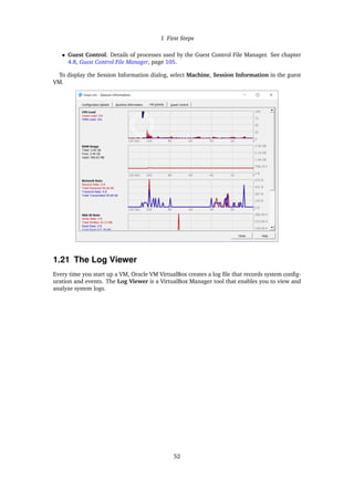 1 First Steps
• Guest Control. Details of processes used by the Guest Control File Manager. See chapter
4.8, Guest Control File Manager, page 105.
To display the Session Information dialog, select Machine, Session Information in the guest
VM.
1.21 The Log Viewer
Every time you start up a VM, Oracle VM VirtualBox creates a log file that records system config-
uration and events. The Log Viewer is a VirtualBox Manager tool that enables you to view and
analyze system logs.
52
 