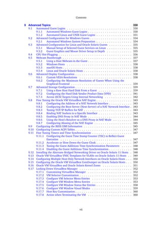 Contents
9 Advanced Topics 330
9.1 Automated Guest Logins . . . . . . . . . . . . . . . . . . . . . . . . . . . . . . . 330
9.1.1 Automated Windows Guest Logins . . . . . . . . . . . . . . . . . . . . . 330
9.1.2 Automated Linux and UNIX Guest Logins . . . . . . . . . . . . . . . . . 331
9.2 Advanced Configuration for Windows Guests . . . . . . . . . . . . . . . . . . . . 334
9.2.1 Automated Windows System Preparation . . . . . . . . . . . . . . . . . 334
9.3 Advanced Configuration for Linux and Oracle Solaris Guests . . . . . . . . . . . 335
9.3.1 Manual Setup of Selected Guest Services on Linux . . . . . . . . . . . . 335
9.3.2 Guest Graphics and Mouse Driver Setup in Depth . . . . . . . . . . . . 335
9.4 CPU Hot-Plugging . . . . . . . . . . . . . . . . . . . . . . . . . . . . . . . . . . . 336
9.5 Webcam Passthrough . . . . . . . . . . . . . . . . . . . . . . . . . . . . . . . . . 337
9.5.1 Using a Host Webcam in the Guest . . . . . . . . . . . . . . . . . . . . . 337
9.5.2 Windows Hosts . . . . . . . . . . . . . . . . . . . . . . . . . . . . . . . 338
9.5.3 macOS Hosts . . . . . . . . . . . . . . . . . . . . . . . . . . . . . . . . . 338
9.5.4 Linux and Oracle Solaris Hosts . . . . . . . . . . . . . . . . . . . . . . . 338
9.6 Advanced Display Configuration . . . . . . . . . . . . . . . . . . . . . . . . . . . 338
9.6.1 Custom VESA Resolutions . . . . . . . . . . . . . . . . . . . . . . . . . 338
9.6.2 Configuring the Maximum Resolution of Guests When Using the
Graphical Frontend . . . . . . . . . . . . . . . . . . . . . . . . . . . . . 339
9.7 Advanced Storage Configuration . . . . . . . . . . . . . . . . . . . . . . . . . . . 339
9.7.1 Using a Raw Host Hard Disk From a Guest . . . . . . . . . . . . . . . . 339
9.7.2 Configuring the Hard Disk Vendor Product Data (VPD) . . . . . . . . . 341
9.7.3 Access iSCSI Targets Using Internal Networking . . . . . . . . . . . . . 342
9.8 Fine Tuning the Oracle VM VirtualBox NAT Engine . . . . . . . . . . . . . . . . . 343
9.8.1 Configuring the Address of a NAT Network Interface . . . . . . . . . . . 343
9.8.2 Configuring the Boot Server (Next Server) of a NAT Network Interface . 343
9.8.3 Tuning TCP/IP Buffers for NAT . . . . . . . . . . . . . . . . . . . . . . . 343
9.8.4 Binding NAT Sockets to a Specific Interface . . . . . . . . . . . . . . . . 343
9.8.5 Enabling DNS Proxy in NAT Mode . . . . . . . . . . . . . . . . . . . . . 344
9.8.6 Using the Host’s Resolver as a DNS Proxy in NAT Mode . . . . . . . . . 344
9.8.7 Configuring Aliasing of the NAT Engine . . . . . . . . . . . . . . . . . . 345
9.9 Configuring the BIOS DMI Information . . . . . . . . . . . . . . . . . . . . . . . 345
9.10 Configuring Custom ACPI Tables . . . . . . . . . . . . . . . . . . . . . . . . . . . 347
9.11 Fine Tuning Timers and Time Synchronization . . . . . . . . . . . . . . . . . . . 347
9.11.1 Configuring the Guest Time Stamp Counter (TSC) to Reflect Guest
Execution . . . . . . . . . . . . . . . . . . . . . . . . . . . . . . . . . . 347
9.11.2 Accelerate or Slow Down the Guest Clock . . . . . . . . . . . . . . . . . 347
9.11.3 Tuning the Guest Additions Time Synchronization Parameters . . . . . 348
9.11.4 Disabling the Guest Additions Time Synchronization . . . . . . . . . . . 348
9.12 Installing the Alternate Bridged Networking Driver on Oracle Solaris 11 Hosts . 348
9.13 Oracle VM VirtualBox VNIC Templates for VLANs on Oracle Solaris 11 Hosts . . 349
9.14 Configuring Multiple Host-Only Network Interfaces on Oracle Solaris Hosts . . . 350
9.15 Configuring the Oracle VM VirtualBox CoreDumper on Oracle Solaris Hosts . . . 350
9.16 Oracle VM VirtualBox and Oracle Solaris Kernel Zones . . . . . . . . . . . . . . 351
9.17 Locking Down VirtualBox Manager . . . . . . . . . . . . . . . . . . . . . . . . . 352
9.17.1 Customizing VirtualBox Manager . . . . . . . . . . . . . . . . . . . . . 352
9.17.2 VM Selector Customization . . . . . . . . . . . . . . . . . . . . . . . . . 352
9.17.3 Configure VM Selector Menu Entries . . . . . . . . . . . . . . . . . . . 353
9.17.4 Configure VM Window Menu Entries . . . . . . . . . . . . . . . . . . . 353
9.17.5 Configure VM Window Status Bar Entries . . . . . . . . . . . . . . . . . 358
9.17.6 Configure VM Window Visual Modes . . . . . . . . . . . . . . . . . . . 359
9.17.7 Host Key Customization . . . . . . . . . . . . . . . . . . . . . . . . . . . 360
9.17.8 Action when Terminating the VM . . . . . . . . . . . . . . . . . . . . . 360
vii
 