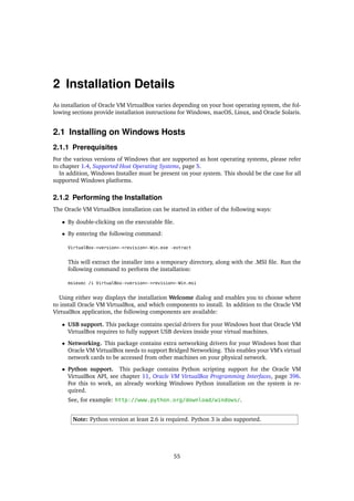 2 Installation Details
As installation of Oracle VM VirtualBox varies depending on your host operating system, the fol-
lowing sections provide installation instructions for Windows, macOS, Linux, and Oracle Solaris.
2.1 Installing on Windows Hosts
2.1.1 Prerequisites
For the various versions of Windows that are supported as host operating systems, please refer
to chapter 1.4, Supported Host Operating Systems, page 5.
In addition, Windows Installer must be present on your system. This should be the case for all
supported Windows platforms.
2.1.2 Performing the Installation
The Oracle VM VirtualBox installation can be started in either of the following ways:
• By double-clicking on the executable file.
• By entering the following command:
VirtualBox-<version>-<revision>-Win.exe -extract
This will extract the installer into a temporary directory, along with the .MSI file. Run the
following command to perform the installation:
msiexec /i VirtualBox-<version>-<revision>-Win.msi
Using either way displays the installation Welcome dialog and enables you to choose where
to install Oracle VM VirtualBox, and which components to install. In addition to the Oracle VM
VirtualBox application, the following components are available:
• USB support. This package contains special drivers for your Windows host that Oracle VM
VirtualBox requires to fully support USB devices inside your virtual machines.
• Networking. This package contains extra networking drivers for your Windows host that
Oracle VM VirtualBox needs to support Bridged Networking. This enables your VM’s virtual
network cards to be accessed from other machines on your physical network.
• Python support. This package contains Python scripting support for the Oracle VM
VirtualBox API, see chapter 11, Oracle VM VirtualBox Programming Interfaces, page 396.
For this to work, an already working Windows Python installation on the system is re-
quired.
See, for example: http://www.python.org/download/windows/.
Note: Python version at least 2.6 is required. Python 3 is also supported.
55
 