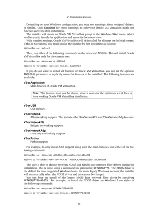 2 Installation Details
Depending on your Windows configuration, you may see warnings about unsigned drivers,
or similar. Click Continue for these warnings, as otherwise Oracle VM VirtualBox might not
function correctly after installation.
The installer will create an Oracle VM VirtualBox group in the Windows Start menu, which
enables you to launch the application and access its documentation.
With standard settings, Oracle VM VirtualBox will be installed for all users on the local system.
If this is not wanted, you must invoke the installer by first extracting as follows:
VirtualBox.exe -extract
Then, run either of the following commands on the extracted .MSI file. This will install Oracle
VM VirtualBox only for the current user.
VirtualBox.exe -msiparams ALLUSERS=2
msiexec /i VirtualBox-<version>-Win.msi ALLUSERS=2
If you do not want to install all features of Oracle VM VirtualBox, you can set the optional
ADDLOCAL parameter to explicitly name the features to be installed. The following features are
available:
VBoxApplication
Main binaries of Oracle VM VirtualBox.
Note: This feature must not be absent, since it contains the minimum set of files to
have working Oracle VM VirtualBox installation.
VBoxUSB
USB support.
VBoxNetwork
All networking support. This includes the VBoxNetworkFlt and VBoxNetworkAdp features.
VBoxNetworkFlt
Bridged networking support.
VBoxNetworkAdp
Host-only networking support
VBoxPython
Python support
For example, to only install USB support along with the main binaries, run either of the fol-
lowing commands:
VirtualBox.exe -msiparams ADDLOCAL=VBoxApplication,VBoxUSB
msiexec /i VirtualBox-<version>-Win.msi ADDLOCAL=VBoxApplication,VBoxUSB
The user is able to choose between NDIS5 and NDIS6 host network filter drivers during the
installation. This is done using a command line parameter, NETWORKTYPE. The NDIS6 driver is
the default for most supported Windows hosts. For some legacy Windows versions, the installer
will automatically select the NDIS5 driver and this cannot be changed.
You can force an install of the legacy NDIS5 host network filter driver by specifying
NETWORKTYPE=NDIS5. For example, to install the NDIS5 driver on Windows 7 use either of
the following commands:
VirtualBox.exe -msiparams NETWORKTYPE=NDIS5
msiexec /i VirtualBox-<version>-Win;.msi NETWORKTYPE=NDIS5
56
 
