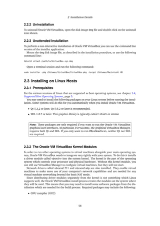 2 Installation Details
2.2.2 Uninstallation
To uninstall Oracle VM VirtualBox, open the disk image dmg file and double-click on the uninstall
icon shown.
2.2.3 Unattended Installation
To perform a non-interactive installation of Oracle VM VirtualBox you can use the command line
version of the installer application.
Mount the dmg disk image file, as described in the installation procedure, or use the following
command line:
hdiutil attach /path/to/VirtualBox-xyz.dmg
Open a terminal session and run the following command:
sudo installer -pkg /Volumes/VirtualBox/VirtualBox.pkg -target /Volumes/Macintosh HD
2.3 Installing on Linux Hosts
2.3.1 Prerequisites
For the various versions of Linux that are supported as host operating systems, see chapter 1.4,
Supported Host Operating Systems, page 5.
You may need to install the following packages on your Linux system before starting the instal-
lation. Some systems will do this for you automatically when you install Oracle VM VirtualBox.
• Qt 5.3.2 or later. Qt 5.6.2 or later is recommended.
• SDL 1.2.7 or later. This graphics library is typically called libsdl or similar.
Note: These packages are only required if you want to run the Oracle VM VirtualBox
graphical user interfaces. In particular, VirtualBox, the graphical VirtualBox Manager,
requires both Qt and SDL. If you only want to run VBoxHeadless, neither Qt nor SDL
are required.
2.3.2 The Oracle VM VirtualBox Kernel Modules
In order to run other operating systems in virtual machines alongside your main operating sys-
tem, Oracle VM VirtualBox needs to integrate very tightly with your system. To do this it installs
a driver module called vboxdrv into the system kernel. The kernel is the part of the operating
system which controls your processor and physical hardware. Without this kernel module, you
can still use VirtualBox Manager to configure virtual machines, but they will not start.
Network drivers called vboxnetflt and vboxnetadp are also installed. They enable virtual
machines to make more use of your computer’s network capabilities and are needed for any
virtual machine networking beyond the basic NAT mode.
Since distributing driver modules separately from the kernel is not something which Linux
supports well, the Oracle VM VirtualBox install process creates the modules on the system where
they will be used. This means that you may need to install some software packages from the dis-
tribution which are needed for the build process. Required packages may include the following:
• GNU compiler (GCC)
58
 