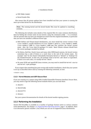 2 Installation Details
• GNU Make (make)
• Kernel header files
Also ensure that all system updates have been installed and that your system is running the
most up-to-date kernel for the distribution.
Note: The running kernel and the kernel header files must be updated to matching
versions.
The following list includes some details of the required files for some common distributions.
Start by finding the version name of your kernel, using the command uname -r in a terminal.
The list assumes that you have not changed too much from the original installation, in particular
that you have not installed a different kernel type.
• With Debian and Ubuntu-based distributions, you must install the correct version of the
linux-headers, usually whichever of linux-headers-generic, linux-headers-amd64,
linux-headers-i686 or linux-headers-i686-pae best matches the kernel version
name. Also, the linux-kbuild package if it exists. Basic Ubuntu releases should have
the correct packages installed by default.
• On Fedora, Red Hat, Oracle Linux and many other RPM-based systems, the kernel version
sometimes has a code of letters or a word close to the end of the version name. For
example “uek” for the Oracle Unbreakable Enterprise Kernel or “default” or “desktop” for
the standard kernels. In this case, the package name is kernel-uek-devel or equivalent.
If there is no such code, it is usually kernel-devel.
• On some SUSE and openSUSE Linux versions, you may need to install the kernel-source
and kernel-syms packages.
If you suspect that something has gone wrong with module installation, check that your system
is set up as described above and try running the following command, as root:
rcvboxdrv setup
2.3.2.1 Kernel Modules and UEFI Secure Boot
If you are running on a system using UEFI (Unified Extensible Firmware Interface) Secure Boot,
you may need to sign the following kernel modules before you can load them:
• vboxdrv
• vboxnetadp
• vboxnetflt
• vboxpci
See your system documentation for details of the kernel module signing process.
2.3.3 Performing the Installation
Oracle VM VirtualBox is available in a number of package formats native to various common
Linux distributions. See chapter 1.4, Supported Host Operating Systems, page 5. In addition, there
is an alternative generic installer (.run) which you can use on supported Linux distributions.
59
 