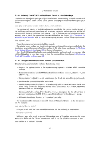 2 Installation Details
2.3.3.1 Installing Oracle VM VirtualBox from a Debian or Ubuntu Package
Download the appropriate package for your distribution. The following example assumes that
you are installing to a 64-bit Ubuntu Xenial system. Use dpkg to install the Debian package,as
follows:
sudo dpkg -i virtualbox-<version-number>_Ubuntu_xenial_amd64.deb
The installer will also try to build kernel modules suitable for the current running kernel. If
the build process is not successful you will be shown a warning and the package will be left
unconfigured. Look at /var/log/vbox-install.log to find out why the compilation failed.
You may have to install the appropriate Linux kernel headers, see chapter 2.3.2, The Oracle VM
VirtualBox Kernel Modules, page 58. After correcting any problems, run the following command:
sudo rcvboxdrv setup
This will start a second attempt to build the module.
If a suitable kernel module was found in the package or the module was successfully built, the
installation script will attempt to load that module. If this fails, please see chapter 12.7.1, Linux
Kernel Module Refuses to Load, page 410 for further information.
Once Oracle VM VirtualBox has been successfully installed and configured, you can start it by
clicking VirtualBox in your Start menu or from the command line. See chapter 2.3.5, Starting
Oracle VM VirtualBox on Linux, page 63.
2.3.3.2 Using the Alternative Generic Installer (VirtualBox.run)
The alternative generic installer performs the following steps:
• Unpacks the application files to the target directory /opt/VirtualBox/, which cannot be
changed.
• Builds and installs the Oracle VM VirtualBox kernel modules: vboxdrv, vboxnetflt, and
vboxnetadp.
• Creates /sbin/rcvboxdrv, an init script to start the Oracle VM VirtualBox kernel module.
• Creates a new system group called vboxusers.
• Creates symbolic links in /usr/bin to a shell script /opt/VirtualBox/VBox which does
some sanity checks and dispatches to the actual executables: VirtualBox, VBoxVRDP,
VBoxHeadless and VBoxManage.
• Creates /etc/udev/rules.d/60-vboxdrv.rules, a description file for udev, if that is
present, which makes the USB devices accessible to all users in the vboxusers group.
• Writes the installation directory to /etc/vbox/vbox.cfg.
The installer must be executed as root with either install or uninstall as the first parame-
ter. For example:
sudo ./VirtualBox.run install
Or if you do not have the sudo command available, run the following as root instead:
./VirtualBox.run install
Add every user who needs to access USB devices from a VirtualBox guests to the group
vboxusers. Either use the OS user management tools or run the following command as root:
sudo usermod -a -G vboxusers username
60
 
