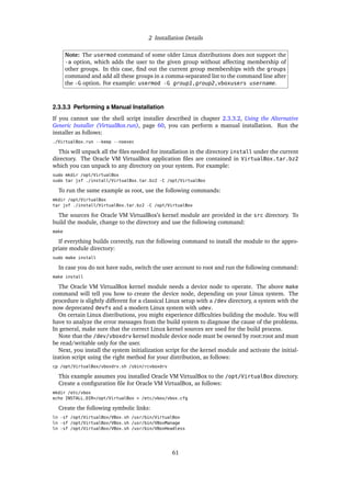 2 Installation Details
Note: The usermod command of some older Linux distributions does not support the
-a option, which adds the user to the given group without affecting membership of
other groups. In this case, find out the current group memberships with the groups
command and add all these groups in a comma-separated list to the command line after
the -G option. For example: usermod -G group1,group2,vboxusers username.
2.3.3.3 Performing a Manual Installation
If you cannot use the shell script installer described in chapter 2.3.3.2, Using the Alternative
Generic Installer (VirtualBox.run), page 60, you can perform a manual installation. Run the
installer as follows:
./VirtualBox.run --keep --noexec
This will unpack all the files needed for installation in the directory install under the current
directory. The Oracle VM VirtualBox application files are contained in VirtualBox.tar.bz2
which you can unpack to any directory on your system. For example:
sudo mkdir /opt/VirtualBox
sudo tar jxf ./install/VirtualBox.tar.bz2 -C /opt/VirtualBox
To run the same example as root, use the following commands:
mkdir /opt/VirtualBox
tar jxf ./install/VirtualBox.tar.bz2 -C /opt/VirtualBox
The sources for Oracle VM VirtualBox’s kernel module are provided in the src directory. To
build the module, change to the directory and use the following command:
make
If everything builds correctly, run the following command to install the module to the appro-
priate module directory:
sudo make install
In case you do not have sudo, switch the user account to root and run the following command:
make install
The Oracle VM VirtualBox kernel module needs a device node to operate. The above make
command will tell you how to create the device node, depending on your Linux system. The
procedure is slightly different for a classical Linux setup with a /dev directory, a system with the
now deprecated devfs and a modern Linux system with udev.
On certain Linux distributions, you might experience difficulties building the module. You will
have to analyze the error messages from the build system to diagnose the cause of the problems.
In general, make sure that the correct Linux kernel sources are used for the build process.
Note that the /dev/vboxdrv kernel module device node must be owned by root:root and must
be read/writable only for the user.
Next, you install the system initialization script for the kernel module and activate the initial-
ization script using the right method for your distribution, as follows:
cp /opt/VirtualBox/vboxdrv.sh /sbin/rcvboxdrv
This example assumes you installed Oracle VM VirtualBox to the /opt/VirtualBox directory.
Create a configuration file for Oracle VM VirtualBox, as follows:
mkdir /etc/vbox
echo INSTALL_DIR=/opt/VirtualBox > /etc/vbox/vbox.cfg
Create the following symbolic links:
ln -sf /opt/VirtualBox/VBox.sh /usr/bin/VirtualBox
ln -sf /opt/VirtualBox/VBox.sh /usr/bin/VBoxManage
ln -sf /opt/VirtualBox/VBox.sh /usr/bin/VBoxHeadless
61
 