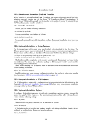 2 Installation Details
2.3.3.4 Updating and Uninstalling Oracle VM VirtualBox
Before updating or uninstalling Oracle VM VirtualBox, you must terminate any virtual machines
which are currently running and exit the Oracle VM VirtualBox or VBoxSVC applications. To
update Oracle VM VirtualBox, simply run the installer of the updated version. To uninstall Oracle
VM VirtualBox, run the installer as follows:
sudo ./VirtualBox.run uninstall
As root, you can use the following command:
./VirtualBox.run uninstall
You can uninstall the .run package as follows:
/opt/VirtualBox/uninstall.sh
To manually uninstall Oracle VM VirtualBox, perform the manual installation steps in reverse
order.
2.3.3.5 Automatic Installation of Debian Packages
The Debian packages will request some user feedback when installed for the first time. The
debconf system is used to perform this task. To prevent any user interaction during installation,
default values can be defined. A file vboxconf can contain the following debconf settings:
virtualbox virtualbox/module-compilation-allowed boolean true
virtualbox virtualbox/delete-old-modules boolean true
The first line enables compilation of the vboxdrv kernel module if no module was found for the
current kernel. The second line enables the package to delete any old vboxdrv kernel modules
compiled by previous installations.
These default settings can be applied prior to the installation of the Oracle VM VirtualBox
Debian package, as follows:
debconf-set-selections vboxconf
In addition there are some common configuration options that can be set prior to the installa-
tion. See chapter 2.3.3.7, Automatic Installation Options, page 62.
2.3.3.6 Automatic Installation of RPM Packages
The RPM format does not provide a configuration system comparable to the debconf system. See
chapter 2.3.3.7, Automatic Installation Options, page 62 for how to set some common installation
options provided by Oracle VM VirtualBox.
2.3.3.7 Automatic Installation Options
To configure the installation process for .deb and .rpm packages, you can create a response file
named /etc/default/virtualbox. The automatic generation of the udev rule can be pre-
vented with the following setting:
INSTALL_NO_UDEV=1
The creation of the group vboxusers can be prevented as follows:
INSTALL_NO_GROUP=1
If the following line is specified, the package installer will not try to build the vboxdrv kernel
module if no module fitting the current kernel was found.
INSTALL_NO_VBOXDRV=1
62
 