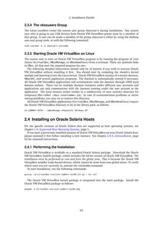 2 Installation Details
2.3.4 The vboxusers Group
The Linux installers create the system user group vboxusers during installation. Any system
user who is going to use USB devices from Oracle VM VirtualBox guests must be a member of
that group. A user can be made a member of the group vboxusers either by using the desktop
user and group tools, or with the following command:
sudo usermod -a -G vboxusers username
2.3.5 Starting Oracle VM VirtualBox on Linux
The easiest way to start an Oracle VM VirtualBox program is by running the program of your
choice (VirtualBox, VBoxManage, or VBoxHeadless) from a terminal. These are symbolic links
to VBox.sh that start the required program for you.
The following detailed instructions should only be of interest if you wish to execute Oracle
VM VirtualBox without installing it first. You should start by compiling the vboxdrv kernel
module and inserting it into the Linux kernel. Oracle VM VirtualBox consists of a service daemon,
VBoxSVC, and several application programs. The daemon is automatically started if necessary.
All Oracle VM VirtualBox applications will communicate with the daemon through UNIX local
domain sockets. There can be multiple daemon instances under different user accounts and
applications can only communicate with the daemon running under the user account as the
application. The local domain socket resides in a subdirectory of your system’s directory for
temporary files called .vbox-<username>-ipc. In case of communication problems or server
startup problems, you may try to remove this directory.
All Oracle VM VirtualBox applications (VirtualBox, VBoxManage, and VBoxHeadless) require
the Oracle VM VirtualBox directory to be in the library path, as follows:
LD_LIBRARY_PATH=. ./VBoxManage showvminfo "Windows XP"
2.4 Installing on Oracle Solaris Hosts
For the specific versions of Oracle Solaris that are supported as host operating systems, see
chapter 1.4, Supported Host Operating Systems, page 5.
If you have a previously installed instance of Oracle VM VirtualBox on your Oracle Solaris host,
please uninstall it first before installing a new instance. See chapter 2.4.4, Uninstallation, page
64 for uninstall instructions.
2.4.1 Performing the Installation
Oracle VM VirtualBox is available as a standard Oracle Solaris package. Download the Oracle
VM VirtualBox SunOS package, which includes the 64-bit version of Oracle VM VirtualBox. The
installation must be performed as root and from the global zone. This is because the Oracle VM
VirtualBox installer loads kernel drivers, which cannot be done from non-global zones. To verify
which zone you are currently in, execute the zonename command.
To start installation, run the following commands:
gunzip -cd VirtualBox-<version-number>-SunOS.tar.gz | tar xvf -
The Oracle VM VirtualBox kernel package is integrated into the main package. Install the
Oracle VM VirtualBox package as follows:
pkgadd -d VirtualBox-<version-number>-SunOS.pkg
63
 