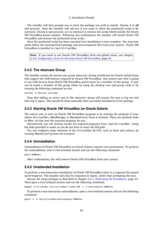 2 Installation Details
The installer will then prompt you to enter the package you wish to install. Choose 1 or all
and proceed. Next the installer will ask you if you want to allow the postinstall script to be
executed. Choose y and proceed, as it is essential to execute this script which installs the Oracle
VM VirtualBox kernel module. Following this confirmation the installer will install Oracle VM
VirtualBox and execute the postinstall setup script.
Once the postinstall script has been executed your installation is now complete. You may now
safely delete the uncompressed package and autoresponse files from your system. Oracle VM
VirtualBox is installed in /opt/VirtualBox.
Note: If you need to use Oracle VM VirtualBox from non-global zones, see chapter
2.4.6, Configuring a Zone for Running Oracle VM VirtualBox, page 65.
2.4.2 The vboxuser Group
The installer creates the system user group vboxuser during installation for Oracle Solaris hosts
that support the USB features required by Oracle VM VirtualBox. Any system user who is going
to use USB devices from Oracle VM VirtualBox guests must be a member of this group. A user
can be made a member of this group either by using the desktop user and group tools or by
running the following command as root:
usermod -G vboxuser username
Note that adding an active user to the vboxuser group will require the user to log out and
then log in again. This should be done manually after successful installation of the package.
2.4.3 Starting Oracle VM VirtualBox on Oracle Solaris
The easiest way to start an Oracle VM VirtualBox program is by running the program of your
choice (VirtualBox, VBoxManage, or VBoxHeadless) from a terminal. These are symbolic links
to VBox.sh that start the required program for you.
Alternatively, you can directly invoke the required programs from /opt/VirtualBox. Using
the links provided is easier as you do not have to enter the full path.
You can configure some elements of the VirtualBox Qt GUI, such as fonts and colours, by
running VBoxQtconfig from the terminal.
2.4.4 Uninstallation
Uninstallation of Oracle VM VirtualBox on Oracle Solaris requires root permissions. To perform
the uninstallation, start a root terminal session and run the following command:
pkgrm SUNWvbox
After confirmation, this will remove Oracle VM VirtualBox from your system.
2.4.5 Unattended Installation
To perform a non-interactive installation of Oracle VM VirtualBox there is a response file named
autoresponse. The installer uses this for responses to inputs, rather than prompting the user.
Extract the tar.gz package as described in chapter 2.4.1, Performing the Installation, page 63.
Then open a root terminal session and run the following command:
pkgadd -d VirtualBox-<version-number>-SunOS-x86 -n -a autoresponse SUNWvbox
To perform a non-interactive uninstallation, open a root terminal session and run the following
command:
pkgrm -n -a /opt/VirtualBox/autoresponse SUNWvbox
64
 