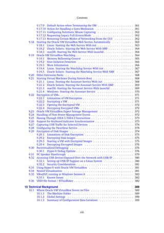 Contents
9.17.9 Default Action when Terminating the VM . . . . . . . . . . . . . . . . . 361
9.17.10 Action for Handling a Guru Meditation . . . . . . . . . . . . . . . . . . 361
9.17.11 Configuring Automatic Mouse Capturing . . . . . . . . . . . . . . . . . 362
9.17.12 Requesting Legacy Full-Screen Mode . . . . . . . . . . . . . . . . . . . 362
9.17.13 Removing Certain Modes of Networking From the GUI . . . . . . . . . 362
9.18 Starting the Oracle VM VirtualBox Web Service Automatically . . . . . . . . . . 363
9.18.1 Linux: Starting the Web Service With init . . . . . . . . . . . . . . . . . 363
9.18.2 Oracle Solaris: Starting the Web Service With SMF . . . . . . . . . . . . 364
9.18.3 macOS: Starting the Web Service With launchd . . . . . . . . . . . . . . 364
9.19 Oracle VM VirtualBox Watchdog . . . . . . . . . . . . . . . . . . . . . . . . . . . 364
9.19.1 Memory Ballooning Control . . . . . . . . . . . . . . . . . . . . . . . . 365
9.19.2 Host Isolation Detection . . . . . . . . . . . . . . . . . . . . . . . . . . 366
9.19.3 More Information . . . . . . . . . . . . . . . . . . . . . . . . . . . . . . 366
9.19.4 Linux: Starting the Watchdog Service With init . . . . . . . . . . . . . . 367
9.19.5 Oracle Solaris: Starting the Watchdog Service With SMF . . . . . . . . 367
9.20 Other Extension Packs . . . . . . . . . . . . . . . . . . . . . . . . . . . . . . . . 368
9.21 Starting Virtual Machines During System Boot . . . . . . . . . . . . . . . . . . . 368
9.21.1 Linux: Starting the Autostart Service With init . . . . . . . . . . . . . . 368
9.21.2 Oracle Solaris: Starting the Autostart Service With SMF . . . . . . . . . 369
9.21.3 macOS: Starting the Autostart Service With launchd . . . . . . . . . . . 369
9.21.4 Windows: Starting the Autostart Service . . . . . . . . . . . . . . . . . 370
9.22 Encryption of VMs . . . . . . . . . . . . . . . . . . . . . . . . . . . . . . . . . . . 371
9.22.1 Limitations of VM Encryption . . . . . . . . . . . . . . . . . . . . . . . . 371
9.22.2 Encrypting a VM . . . . . . . . . . . . . . . . . . . . . . . . . . . . . . . 371
9.22.3 Opening the Encrypted VM . . . . . . . . . . . . . . . . . . . . . . . . . 372
9.22.4 Decrypting Encrypted VMs . . . . . . . . . . . . . . . . . . . . . . . . . 372
9.23 Oracle VM VirtualBox Expert Storage Management . . . . . . . . . . . . . . . . 372
9.24 Handling of Host Power Management Events . . . . . . . . . . . . . . . . . . . . 372
9.25 Passing Through SSE4.1/SSE4.2 Instructions . . . . . . . . . . . . . . . . . . . . 373
9.26 Support for Keyboard Indicator Synchronization . . . . . . . . . . . . . . . . . . 373
9.27 Capturing USB Traffic for Selected Devices . . . . . . . . . . . . . . . . . . . . . 374
9.28 Configuring the Heartbeat Service . . . . . . . . . . . . . . . . . . . . . . . . . . 374
9.29 Encryption of Disk Images . . . . . . . . . . . . . . . . . . . . . . . . . . . . . . 374
9.29.1 Limitations of Disk Encryption . . . . . . . . . . . . . . . . . . . . . . . 375
9.29.2 Encrypting Disk Images . . . . . . . . . . . . . . . . . . . . . . . . . . . 375
9.29.3 Starting a VM with Encrypted Images . . . . . . . . . . . . . . . . . . . 375
9.29.4 Decrypting Encrypted Images . . . . . . . . . . . . . . . . . . . . . . . 376
9.30 Paravirtualized Debugging . . . . . . . . . . . . . . . . . . . . . . . . . . . . . . 376
9.30.1 Hyper-V Debug Options . . . . . . . . . . . . . . . . . . . . . . . . . . . 376
9.31 PC Speaker Passthrough . . . . . . . . . . . . . . . . . . . . . . . . . . . . . . . 379
9.32 Accessing USB devices Exposed Over the Network with USB/IP . . . . . . . . . . 380
9.32.1 Setting up USB/IP Support on a Linux System . . . . . . . . . . . . . . 380
9.32.2 Security Considerations . . . . . . . . . . . . . . . . . . . . . . . . . . . 381
9.33 Using Hyper-V with Oracle VM VirtualBox . . . . . . . . . . . . . . . . . . . . . 381
9.34 Nested Virtualization . . . . . . . . . . . . . . . . . . . . . . . . . . . . . . . . . 381
9.35 VBoxSVC running in Windows Session 0 . . . . . . . . . . . . . . . . . . . . . . 382
9.35.1 Known Issues . . . . . . . . . . . . . . . . . . . . . . . . . . . . . . . . 382
9.36 VISO file format / RTIsoMaker . . . . . . . . . . . . . . . . . . . . . . . . . . . . 382
10 Technical Background 389
10.1 Where Oracle VM VirtualBox Stores its Files . . . . . . . . . . . . . . . . . . . . 389
10.1.1 The Machine Folder . . . . . . . . . . . . . . . . . . . . . . . . . . . . . 389
10.1.2 Global Settings . . . . . . . . . . . . . . . . . . . . . . . . . . . . . . . 390
10.1.3 Summary of Configuration Data Locations . . . . . . . . . . . . . . . . 390
viii
 
