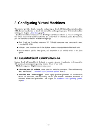 3 Configuring Virtual Machines
This chapter provides detailed steps for configuring an Oracle VM VirtualBox virtual machine
(VM). For an introduction to Oracle VM VirtualBox and steps to get your first virtual machine
running, see chapter 1, First Steps, page 1.
You have considerable latitude when deciding what virtual hardware to provide to the guest.
Use virtual hardware to communicate with the host system or with other guests. For example,
you can use virtual hardware in the following ways:
• Have Oracle VM VirtualBox present an ISO CD-ROM image to a guest system as if it were
a physical CD-ROM.
• Provide a guest system access to the physical network through its virtual network card.
• Provide the host system, other guests, and computers on the Internet access to the guest
system.
3.1 Supported Guest Operating Systems
Because Oracle VM VirtualBox is designed to provide a generic virtualization environment for
x86 systems, it can run guest operating systems (OSes) of any kind.
The following guest OS platforms are supported:
• Platforms With Full Support. These guest OS platforms qualify for Oracle Premier Sup-
port. See chapter 3.1, Supported Guest Operating Systems, page 67.
• Platforms With Limited Support. These legacy guest OS platforms can be used with
Oracle VM VirtualBox, but only qualify for best effort support. Therefore, resolution of
customer issues is not guaranteed. See chapter 3.1, Supported Guest Operating Systems,
page 68.
67
 