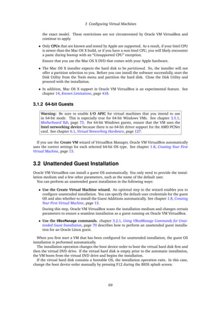 3 Configuring Virtual Machines
the exact model. These restrictions are not circumvented by Oracle VM VirtualBox and
continue to apply.
• Only CPUs that are known and tested by Apple are supported. As a result, if your Intel CPU
is newer than the Mac OS X build, or if you have a non-Intel CPU, you will likely encounter
a panic during bootup with an “Unsupported CPU” exception.
Ensure that you use the Mac OS X DVD that comes with your Apple hardware.
• The Mac OS X installer expects the hard disk to be partitioned. So, the installer will not
offer a partition selection to you. Before you can install the software successfully, start the
Disk Utility from the Tools menu and partition the hard disk. Close the Disk Utility and
proceed with the installation.
• In addition, Mac OS X support in Oracle VM VirtualBox is an experimental feature. See
chapter 14, Known Limitations, page 418.
3.1.2 64-bit Guests
Warning: Be sure to enable I/O APIC for virtual machines that you intend to use
in 64-bit mode. This is especially true for 64-bit Windows VMs. See chapter 3.5.1,
Motherboard Tab, page 73. For 64-bit Windows guests, ensure that the VM uses the
Intel networking device because there is no 64-bit driver support for the AMD PCNet
card. See chapter 6.1, Virtual Networking Hardware, page 127.
If you use the Create VM wizard of VirtualBox Manager, Oracle VM VirtualBox automatically
uses the correct settings for each selected 64-bit OS type. See chapter 1.8, Creating Your First
Virtual Machine, page 13.
3.2 Unattended Guest Installation
Oracle VM VirtualBox can install a guest OS automatically. You only need to provide the instal-
lation medium and a few other parameters, such as the name of the default user.
You can perform an unattended guest installation in the following ways:
• Use the Create Virtual Machine wizard. An optional step in the wizard enables you to
configure unattended installation. You can specify the default user credentials for the guest
OS and also whether to install the Guest Additions automatically. See chapter 1.8, Creating
Your First Virtual Machine, page 13.
During this step, Oracle VM VirtualBox scans the installation medium and changes certain
parameters to ensure a seamless installation as a guest running on Oracle VM VirtualBox.
• Use the VBoxManage commands. chapter 3.2.1, Using VBoxManage Commands for Unat-
tended Guest Installation, page 70 describes how to perform an unattended guest installa-
tion for an Oracle Linux guest.
When you first start a VM that has been configured for unattended installation, the guest OS
installation is performed automatically.
The installation operation changes the boot device order to boot the virtual hard disk first and
then the virtual DVD drive. If the virtual hard disk is empty prior to the automatic installation,
the VM boots from the virtual DVD drive and begins the installation.
If the virtual hard disk contains a bootable OS, the installation operation exits. In this case,
change the boot device order manually by pressing F12 during the BIOS splash screen.
69
 