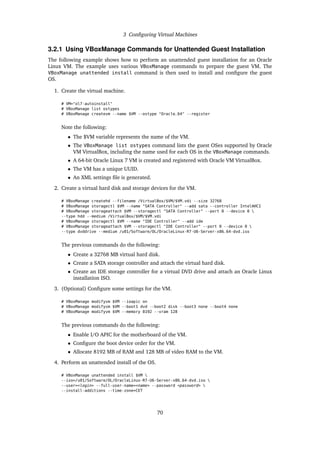 3 Configuring Virtual Machines
3.2.1 Using VBoxManage Commands for Unattended Guest Installation
The following example shows how to perform an unattended guest installation for an Oracle
Linux VM. The example uses various VBoxManage commands to prepare the guest VM. The
VBoxManage unattended install command is then used to install and configure the guest
OS.
1. Create the virtual machine.
# VM="ol7-autoinstall"
# VBoxManage list ostypes
# VBoxManage createvm --name $VM --ostype "Oracle_64" --register
Note the following:
• The $VM variable represents the name of the VM.
• The VBoxManage list ostypes command lists the guest OSes supported by Oracle
VM VirtualBox, including the name used for each OS in the VBoxManage commands.
• A 64-bit Oracle Linux 7 VM is created and registered with Oracle VM VirtualBox.
• The VM has a unique UUID.
• An XML settings file is generated.
2. Create a virtual hard disk and storage devices for the VM.
# VBoxManage createhd --filename /VirtualBox/$VM/$VM.vdi --size 32768
# VBoxManage storagectl $VM --name "SATA Controller" --add sata --controller IntelAHCI
# VBoxManage storageattach $VM --storagectl "SATA Controller" --port 0 --device 0 
--type hdd --medium /VirtualBox/$VM/$VM.vdi
# VBoxManage storagectl $VM --name "IDE Controller" --add ide
# VBoxManage storageattach $VM --storagectl "IDE Controller" --port 0 --device 0 
--type dvddrive --medium /u01/Software/OL/OracleLinux-R7-U6-Server-x86_64-dvd.iso
The previous commands do the following:
• Create a 32768 MB virtual hard disk.
• Create a SATA storage controller and attach the virtual hard disk.
• Create an IDE storage controller for a virtual DVD drive and attach an Oracle Linux
installation ISO.
3. (Optional) Configure some settings for the VM.
# VBoxManage modifyvm $VM --ioapic on
# VBoxManage modifyvm $VM --boot1 dvd --boot2 disk --boot3 none --boot4 none
# VBoxManage modifyvm $VM --memory 8192 --vram 128
The previous commands do the following:
• Enable I/O APIC for the motherboard of the VM.
• Configure the boot device order for the VM.
• Allocate 8192 MB of RAM and 128 MB of video RAM to the VM.
4. Perform an unattended install of the OS.
# VBoxManage unattended install $VM 
--iso=/u01/Software/OL/OracleLinux-R7-U6-Server-x86_64-dvd.iso 
--user=<login> --full-user-name=<name> --password <password> 
--install-additions --time-zone=CET
70
 