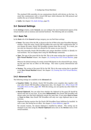 3 Configuring Virtual Machines
The emulated USB controllers do not communicate directly with devices on the host. In-
stead they communicate with a virtual USB layer which abstracts the USB protocol and
enables the use of remote USB devices.
• Audio. See chapter 3.8, Audio Settings, page 80.
3.4 General Settings
In the Settings window, under General, you can configure the most fundamental aspects of the
virtual machine such as memory and essential hardware. The following tabs are available.
3.4.1 Basic Tab
In the Basic tab of the General settings category, you can find these settings:
• Name: The name of the the VM, as shown in the list of VMs in the main VirtualBox Manager
window. Using this name, Oracle VM VirtualBox also saves the VM’s configuration files. If
you change the name, Oracle VM VirtualBox renames these files as well. As a result, you
can only use characters which are allowed for file names on your host OS.
Note that internally, Oracle VM VirtualBox uses unique identifiers (UUIDs) to identify vir-
tual machines. You can display these using the VBoxManage commands.
• Type: The type of the guest OS for the VM. This is the same setting that is specified in the
New Virtual Machine wizard. See chapter 1.8, Creating Your First Virtual Machine, page
13.
Whereas the default settings of a newly created VM depend on the selected OS type, chang-
ing the type later has no effect on VM settings. This value is purely informational and
decorative.
• Version: The version of the guest OS for the VM. This is the same setting that is specified
in the New Virtual Machine wizard. See chapter 1.8, Creating Your First Virtual Machine,
page 13.
3.4.2 Advanced Tab
The following settings are available in the Advanced tab:
• Snapshot Folder: By default, Oracle VM VirtualBox saves snapshot data together with
your other Oracle VM VirtualBox configuration data. See chapter 10.1, Where Oracle VM
VirtualBox Stores its Files, page 389. With this setting, you can specify any other folder for
each VM.
• Shared Clipboard: You can select here whether the clipboard of the guest OS should be
shared with that of your host. If you select Bidirectional, then Oracle VM VirtualBox will
always make sure that both clipboards contain the same data. If you select Host to Guest
or Guest to Host, then Oracle VM VirtualBox will only ever copy clipboard data in one
direction.
Clipboard sharing requires that the Oracle VM VirtualBox Guest Additions be installed. In
such a case, this setting has no effect. See chapter 4, Guest Additions, page 88.
For security reasons, the shared clipboard is disabled by default. This setting can be
changed at any time using the Shared Clipboard menu item in the Devices menu of the
virtual machine.
72
 