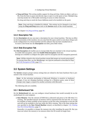 3 Configuring Virtual Machines
• Drag and Drop: This setting enables support for drag and drop. Select an object, such as a
file, from the host or guest and directly copy or open it on the guest or host. Multiple drag
and drop modes for a VM enable restricting of access in either direction.
For drag and drop to work the Guest Additions need to be installed on the guest.
Note: Drag and drop is disabled by default. This setting can be changed at any time
using the Drag and Drop menu item in the Devices menu of the virtual machine.
See chapter 4.4, Drag and Drop, page 99.
3.4.3 Description Tab
On the Description tab you can enter a description for your virtual machine. This has no effect
on the functionality of the machine, but you may find this space useful to note down things such
as the configuration of a virtual machine and the software that has been installed into it.
To insert a line break into the Description text field, press Shift+Enter.
3.4.4 Disk Encryption Tab
The Disk Encryption tab enables you to encrypt disks that are attached to the virtual machine.
To enable disk encryption, select the Enable Disk Encryption check box.
Settings are available to configure the cipher used for encryption and the encryption password.
Note: All files related to the virtual machine except disk images are stored unencrypted.
To encrypt these files, use the VBoxManage encryptvm command as described in chap-
ter 9.22, Encryption of VMs, page 371.
3.5 System Settings
The System category groups various settings that are related to the basic hardware that is pre-
sented to the virtual machine.
Note: As the activation mechanism of Microsoft Windows is sensitive to hardware
changes, if you are changing hardware settings for a Windows guest, some of these
changes may trigger a request for another activation with Microsoft.
The following tabs are available.
3.5.1 Motherboard Tab
On the Motherboard tab, you can configure virtual hardware that would normally be on the
motherboard of a real computer.
• Base Memory: Sets the amount of RAM that is allocated and given to the VM when it is
running. The specified amount of memory will be requested from the host OS, so it must
be available or made available as free memory on the host when attempting to start the VM
and will not be available to the host while the VM is running. This is the same setting that
was specified in the New Virtual Machine wizard, as described in chapter 1.8, Creating
Your First Virtual Machine, page 13.
Generally, it is possible to change the memory size after installing the guest OS. But you
must not reduce the memory to an amount where the OS would no longer boot.
73
 