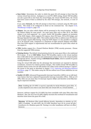 3 Configuring Virtual Machines
• Boot Order: Determines the order in which the guest OS will attempt to boot from the
various virtual boot devices. Analogous to a real PC’s BIOS setting, Oracle VM VirtualBox
can tell a guest OS to start from the virtual floppy, the virtual CD/DVD drive, the virtual
hard drive (each of these as defined by the other VM settings), the network, or none of
these.
If you select Network, the VM will attempt to boot from a network using the PXE mech-
anism. This needs to be configured in detail on the command line. See chapter 8.10,
VBoxManage modifyvm, page 179.
• Chipset: You can select which chipset will be presented to the virtual machine. PIIX3 is
the default chipset for most guests. For some guest OSes such as Mac OS X, the PIIX3
chipset is not well supported. As a result, Oracle VM VirtualBox supports an emulation
of the ICH9 chipset, which supports PCI express, three PCI buses, PCI-to-PCI bridges and
Message Signaled Interrupts (MSI). This enables modern OSes to address more PCI devices
and no longer requires IRQ sharing. Using the ICH9 chipset it is also possible to configure
up to 36 network cards, compared to a maximum of eight network adapters with PIIX3.
Note that ICH9 support is experimental and not recommended for guest OSes which do
not require it.
• TPM: Enables support for a Trusted Platform Module (TPM) security processor. Choose
from the supported TPM versions.
• Pointing Device: The default virtual pointing device for some guest OSes is the traditional
PS/2 mouse. If set to USB Tablet, Oracle VM VirtualBox reports to the virtual machine
that a USB tablet device is present and communicates mouse events to the virtual machine
through this device. Another setting is USB Multi-Touch Tablet, which is suitable for guests
running Windows 8 or later.
Using the virtual USB tablet has the advantage that movements are reported in absolute
coordinates, instead of as relative position changes. This enables Oracle VM VirtualBox to
translate mouse events over the VM window into tablet events without having to “capture”
the mouse in the guest as described in chapter 1.9.2, Capturing and Releasing Keyboard
and Mouse, page 19. This makes using the VM less tedious even if Guest Additions are not
installed.
• Enable I/O APIC: Advanced Programmable Interrupt Controllers (APICs) are an x86 hard-
ware feature that have replaced Programmable Interrupt Controllers (PICs). With an I/O
APIC, OSes can use more than 16 interrupt requests (IRQs) and therefore avoid IRQ shar-
ing for improved reliability.
Note: Enabling the I/O APIC is required, especially for 64-bit Windows guest OSes. It
is also required if you want to use more than one virtual CPU in a virtual machine.
However, software support for I/O APICs has been unreliable with some OSes other than
Windows. Also, the use of an I/O APIC slightly increases the overhead of virtualization and
therefore slows down the guest OS a little.
Warning: All Windows OSes install different kernels, depending on whether an I/O
APIC is available. As with ACPI, the I/O APIC therefore must not be turned off after
installation of a Windows guest OS. Turning it on after installation will have no effect
however.
74
 