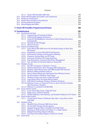 Contents
10.1.4 Oracle VM VirtualBox XML Files . . . . . . . . . . . . . . . . . . . . . . 390
10.2 Oracle VM VirtualBox Executables and Components . . . . . . . . . . . . . . . . 391
10.3 Hardware Virtualization . . . . . . . . . . . . . . . . . . . . . . . . . . . . . . . 393
10.4 Details About Hardware Virtualization . . . . . . . . . . . . . . . . . . . . . . . 394
10.5 Paravirtualization Providers . . . . . . . . . . . . . . . . . . . . . . . . . . . . . 394
10.6 Nested Paging and VPIDs . . . . . . . . . . . . . . . . . . . . . . . . . . . . . . . 395
11 Oracle VM VirtualBox Programming Interfaces 396
12 Troubleshooting 397
12.1 Procedures and Tools . . . . . . . . . . . . . . . . . . . . . . . . . . . . . . . . . 397
12.1.1 Categorizing and Isolating Problems . . . . . . . . . . . . . . . . . . . . 397
12.1.2 Collecting Debugging Information . . . . . . . . . . . . . . . . . . . . . 398
12.1.3 Using the VBoxBugReport Command to Collect Debug Information
Automatically . . . . . . . . . . . . . . . . . . . . . . . . . . . . . . . . 398
12.1.4 The Built-In VM Debugger . . . . . . . . . . . . . . . . . . . . . . . . . 399
12.1.5 VM Core Format . . . . . . . . . . . . . . . . . . . . . . . . . . . . . . . 401
12.2 General Troubleshooting . . . . . . . . . . . . . . . . . . . . . . . . . . . . . . . 402
12.2.1 Guest Shows IDE/SATA Errors for File-Based Images on Slow Host
File System . . . . . . . . . . . . . . . . . . . . . . . . . . . . . . . . . . 402
12.2.2 Responding to Guest IDE/SATA Flush Requests . . . . . . . . . . . . . . 402
12.2.3 Performance Variation with Frequency Boosting . . . . . . . . . . . . . 403
12.2.4 Frequency Scaling Effect on CPU Usage . . . . . . . . . . . . . . . . . . 403
12.2.5 Inaccurate Windows CPU Usage Reporting . . . . . . . . . . . . . . . . 403
12.2.6 Poor Performance Caused by Host Power Management . . . . . . . . . 403
12.2.7 GUI: 2D Video Acceleration Option is Grayed Out . . . . . . . . . . . . 404
12.3 Windows Guests . . . . . . . . . . . . . . . . . . . . . . . . . . . . . . . . . . . . 404
12.3.1 No USB 3.0 Support in Windows 7 Guests . . . . . . . . . . . . . . . . . 404
12.3.2 Windows Bluescreens After Changing VM Configuration . . . . . . . . . 404
12.3.3 Windows 0x101 Bluescreens with SMP Enabled (IPI Timeout) . . . . . 405
12.3.4 Windows 2000 Installation Failures . . . . . . . . . . . . . . . . . . . . 405
12.3.5 How to Record Bluescreen Information from Windows Guests . . . . . 405
12.3.6 No Networking in Windows Vista Guests . . . . . . . . . . . . . . . . . 405
12.3.7 Windows Guests may Cause a High CPU Load . . . . . . . . . . . . . . 406
12.3.8 Long Delays When Accessing Shared Folders . . . . . . . . . . . . . . . 406
12.3.9 USB Tablet Coordinates Wrong in Windows 98 Guests . . . . . . . . . . 406
12.3.10 Windows Guests are Removed From an Active Directory Domain
After Restoring a Snapshot . . . . . . . . . . . . . . . . . . . . . . . . . 406
12.3.11 Windows 3.x Limited to 64 MB RAM . . . . . . . . . . . . . . . . . . . 406
12.4 Linux and X11 Guests . . . . . . . . . . . . . . . . . . . . . . . . . . . . . . . . . 407
12.4.1 Linux Guests May Cause a High CPU load . . . . . . . . . . . . . . . . . 407
12.4.2 Buggy Linux 2.6 Kernel Versions . . . . . . . . . . . . . . . . . . . . . . 407
12.4.3 Shared Clipboard, Auto-Resizing, and Seamless Desktop in X11 Guests 407
12.5 Oracle Solaris Guests . . . . . . . . . . . . . . . . . . . . . . . . . . . . . . . . . 408
12.5.1 Certain Oracle Solaris 10 Releases May Take a Long Time to Boot
with SMP . . . . . . . . . . . . . . . . . . . . . . . . . . . . . . . . . . . 408
12.6 Windows Hosts . . . . . . . . . . . . . . . . . . . . . . . . . . . . . . . . . . . . 408
12.6.1 VBoxSVC Out-of-Process COM Server Issues . . . . . . . . . . . . . . . 408
12.6.2 CD and DVD Changes Not Recognized . . . . . . . . . . . . . . . . . . . 408
12.6.3 Sluggish Response When Using Microsoft RDP Client . . . . . . . . . . 408
12.6.4 Running an iSCSI Initiator and Target on a Single System . . . . . . . . 409
12.6.5 Bridged Networking Adapters Missing . . . . . . . . . . . . . . . . . . . 409
12.6.6 Host-Only Networking Adapters Cannot be Created . . . . . . . . . . . 410
12.7 Linux Hosts . . . . . . . . . . . . . . . . . . . . . . . . . . . . . . . . . . . . . . 410
ix
 
